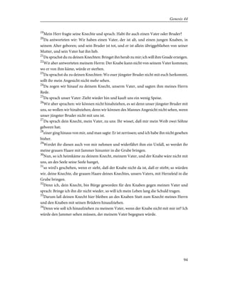 19
Mein Herr fragte seine Knechte und sprach: Habt ihr auch einen Vater oder Bruder?
20
Da antworteten wir: Wir haben einen Vater, der ist alt, und einen jungen Knaben, in
seinem Alter geboren; und sein Bruder ist tot, und er ist allein übriggeblieben von seiner
Mutter, und sein Vater hat ihn lieb.
21
Da sprachst du zu deinen Knechten: Bringet ihn herab zu mir; ich will ihm Gnade erzeigen.
22
Wir aber antworteten meinem Herrn: Der Knabe kann nicht von seinem Vater kommen;
wo er von ihm käme, würde er sterben.
23
Da sprachst du zu deinen Knechten: Wo euer jüngster Bruder nicht mit euch herkommt,
sollt ihr mein Angesicht nicht mehr sehen.
24
Da zogen wir hinauf zu deinem Knecht, unserm Vater, und sagten ihm meines Herrn
Rede.
25
Da sprach unser Vater: Zieht wieder hin und kauft uns ein wenig Speise.
26
Wir aber sprachen: wir können nicht hinabziehen, es sei denn unser jüngster Bruder mit
uns, so wollen wir hinabziehen; denn wir können des Mannes Angesicht nicht sehen, wenn
unser jüngster Bruder nicht mit uns ist.
27
Da sprach dein Knecht, mein Vater, zu uns: Ihr wisset, daß mir mein Weib zwei Söhne
geboren hat;
28
einer ging hinaus von mir, und man sagte: Er ist zerrissen; und ich habe ihn nicht gesehen
bisher.
29
Werdet ihr diesen auch von mir nehmen und widerfährt ihm ein Unfall, so werdet ihr
meine grauen Haare mit Jammer hinunter in die Grube bringen.
30
Nun, so ich heimkäme zu deinem Knecht, meinem Vater, und der Knabe wäre nicht mit
uns, an des Seele seine Seele hanget,
31
so wird's geschehen, wenn er sieht, daß der Knabe nicht da ist, daß er stirbt; so würden
wir, deine Knechte, die grauen Haare deines Knechtes, unsers Vaters, mit Herzeleid in die
Grube bringen.
32
Denn ich, dein Knecht, bin Bürge geworden für den Knaben gegen meinen Vater und
sprach: Bringe ich ihn dir nicht wieder, so will ich mein Leben lang die Schuld tragen.
33
Darum laß deinen Knecht hier bleiben an des Knaben Statt zum Knecht meines Herrn
und den Knaben mit seinen Brüdern hinaufziehen.
34
Denn wie soll ich hinaufziehen zu meinem Vater, wenn der Knabe nicht mit mir ist? Ich
würde den Jammer sehen müssen, der meinem Vater begegnen würde.
94
Genesis 44
 