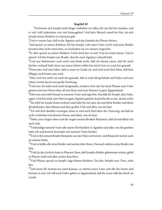 Kapitel 45
1
Da konnte sich Joseph nicht länger enthalten vor allen, die um ihn her standen, und
er rief: Laßt jedermann von mir hinausgehen! Und kein Mensch stand bei ihm, da sich
Joseph seinen Brüdern zu erkennen gab.
2
Und er weinte laut, daß es die Ägypter und das Gesinde des Pharao hörten,
3
und sprach zu seinen Brüdern: Ich bin Joseph. Lebt mein Vater noch? und seine Brüder
konnten ihm nicht antworten, so erschraken sie vor seinem Angesicht.
4
Er aber sprach zu seinen Brüdern: Tretet doch her zu mir! Und sie traten herzu. Und er
sprach: Ich bin Joseph euer Bruder, den ihr nach Ägypten verkauft habt.
5
Und nun bekümmert euch nicht und denkt nicht, daß ich darum zürne, daß ihr mich
hierher verkauft habt; denn um eures Lebens willen hat mich Gott vor euch her gesandt.
6
Denn dies sind zwei Jahre, daß es teuer im Lande ist; und sind noch fünf Jahre, daß kein
Pflügen und Ernten sein wird.
7
Aber Gott hat mich vor euch her gesandt, daß er euch übrig behalte auf Erden und euer
Leben errette durch eine große Errettung.
8
Und nun, ihr habt mich nicht hergesandt, sondern Gott, der hat mich Pharao zum Vater
gesetzt und zum Herrn über all sein Haus und zum Fürsten in ganz Ägyptenland.
9
Eilet nun und zieht hinauf zu meinem Vater und sagt ihm: Das läßt dir Joseph, dein Sohn,
sagen: Gott hat mich zum Herrn in ganz Ägypten gesetzt; komm herab zu mir, säume nicht;
10
du sollst im Lande Gosen wohnen und nahe bei mir sein, du und deine Kinder und deine
Kindeskinder, dein kleines und dein großes Vieh und alles, was du hast.
11
Ich will dich daselbst versorgen; denn es sind noch fünf Jahre der Teuerung, auf daß du
nicht verderbest mit deinem Hause und allem, was du hast.
12
Siehe, eure Augen sehen und die Augen meines Bruders Benjamin, daß ich mündlich mit
euch rede.
13
Verkündigt meinem Vater alle meine Herrlichkeit in Ägypten und alles, was ihr gesehen
habt; eilt und kommt hernieder mit meinem Vater hierher.
14
Und er fiel seinem Bruder Benjamin um den Hals und weinte; und Benjamin weinte auch
an seinem Halse.
15
Und er küßte alle seine Brüder und weinte über ihnen. Darnach redeten seine Brüder mit
ihm.
16
Und da das Gerücht kam in Pharaos Haus, daß Josephs Brüder gekommen wären, gefiel
es Pharao wohl und allen seinen Knechten.
17
Und Pharao sprach zu Joseph: Sage deinen Brüdern: Tut also, beladet eure Tiere, zieht
hin;
18
und wenn ihr kommt ins Land Kanaan, so nehmt euren Vater und alle die Euren und
kommt zu mir; ich will euch Güter geben in Ägyptenland, daß ihr essen sollt das Mark im
Lande;
95
Genesis 45
 