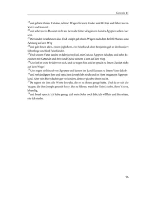 19
und gebiete ihnen: Tut also, nehmet Wagen für eure Kinder und Weiber und führet euren
Vater und kommt;
20
und sehet euren Hausrat nicht an; denn die Güter des ganzen Landes Ägypten sollen euer
sein.
21
Die Kinder Israels taten also. Und Joseph gab ihnen Wagen nach dem Befehl Pharaos und
Zehrung auf den Weg
22
und gab ihnen allen, einem jeglichem, ein Feierkleid; aber Benjamin gab er dreihundert
Silberlinge und fünf Feierkleider.
23
Und seinem Vater sandte er dabei zehn Esel, mit Gut aus Ägypten beladen, und zehn Es-
elinnen mit Getreide und Brot und Speise seinem Vater auf den Weg.
24
Also ließ er seine Brüder von sich, und sie zogen hin; und er sprach zu ihnen: Zanket nicht
auf dem Wege!
25
Also zogen sie hinauf von Ägypten und kamen ins Land Kanaan zu ihrem Vater Jakob
26
und verkündigten ihm und sprachen: Joseph lebt noch und ist Herr im ganzen Ägypten-
land. Aber sein Herz dachte gar viel anders, denn er glaubte ihnen nicht.
27
Da sagten sie ihm alle Worte Josephs, die er zu ihnen gesagt hatte. Und da er sah die
Wagen, die ihm Joseph gesandt hatte, ihn zu führen, ward der Geist Jakobs, ihres Vaters,
lebendig,
28
und Israel sprach: Ich habe genug, daß mein Sohn noch lebt; ich will hin und ihn sehen,
ehe ich sterbe.
96
Genesis 45
 