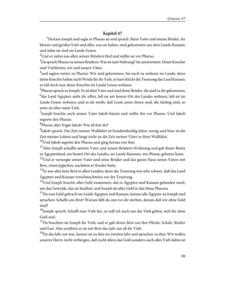 Kapitel 47
1
Da kam Joseph und sagte es Pharao an und sprach: Mein Vater und meine Brüder, ihr
kleines und großes Vieh und alles, was sie haben, sind gekommen aus dem Lande Kanaan;
und siehe sie sind im Lande Gosen.
2
Und er nahm aus allen seinen Brüdern fünf und stellte sie vor Pharao.
3
Da sprach Pharao zu seinen Brüdern: Was ist eure Nahrung? Sie antworteten: Deine Knechte
sind Viehhirten, wir und unsere Väter;
4
und sagten weiter zu Pharao: Wir sind gekommen, bei euch zu wohnen im Lande; denn
deine Knechte haben nicht Weide für ihr Vieh, so hart drückt die Teuerung das Land Kanaan;
so laß doch nun deine Knechte im Lande Gosen wohnen.
5
Pharao sprach zu Joseph: Es ist dein Vater und sind deine Brüder, die sind zu dir gekommen;
6
das Land Ägypten steht dir offen, laß sie am besten Ort des Landes wohnen, laß sie im
Lande Gosen wohnen; und so du weißt, daß Leute unter ihnen sind, die tüchtig sind, so
setze sie über mein Vieh.
7
Joseph brachte auch seinen Vater Jakob hinein und stellte ihn vor Pharao. Und Jakob
segnete den Pharao.
8
Pharao aber fragte Jakob: Wie alt bist du?
9
Jakob sprach: Die Zeit meiner Wallfahrt ist hundertdreißig Jahre; wenig und böse ist die
Zeit meines Lebens und langt nicht an die Zeit meiner Väter in ihrer Wallfahrt.
10
Und Jakob segnete den Pharao und ging heraus von ihm.
11
Aber Joseph schaffte seinem Vater und seinen Brüdern Wohnung und gab ihnen Besitz
in Ägyptenland, am besten Ort des Landes, im Lande Raemses, wie Pharao geboten hatte.
12
Und er versorgte seinen Vater und seine Brüder und das ganze Haus seines Vaters mit
Brot, einen jeglichen, nachdem er Kinder hatte.
13
Es war aber kein Brot in allen Landen; denn die Teuerung war sehr schwer, daß das Land
Ägypten und Kanaan verschmachteten vor der Teuerung.
14
Und Joseph brachte alles Geld zusammen, das in Ägypten und Kanaan gefunden ward,
um das Getreide, das sie kauften; und Joseph tat alles Geld in das Haus Pharaos.
15
Da nun Geld gebrach im Lande Ägypten und Kanaan, kamen alle Ägypter zu Joseph und
sprachen: Schaffe uns Brot! Warum läßt du uns vor dir sterben, darum daß wir ohne Geld
sind?
16
Joseph sprach: Schafft euer Vieh her, so will ich euch um das Vieh geben, weil ihr ohne
Geld seid.
17
Da brachten sie Joseph ihr Vieh; und er gab ihnen Brot um ihre Pferde, Schafe, Rinder
und Esel. Also ernährte er sie mit Brot das Jahr um all ihr Vieh.
18
Da das Jahr um war, kamen sie zu ihm im zweiten Jahr und sprachen zu ihm: Wir wollen
unserm Herrn nicht verbergen, daß nicht allein das Geld sondern auch alles Vieh dahin ist
99
Genesis 47
 