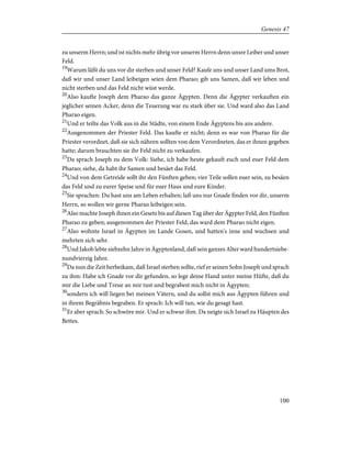 zu unserm Herrn; und ist nichts mehr übrig vor unserm Herrn denn unsre Leiber und unser
Feld.
19
Warum läßt du uns vor dir sterben und unser Feld? Kaufe uns und unser Land ums Brot,
daß wir und unser Land leibeigen seien dem Pharao; gib uns Samen, daß wir leben und
nicht sterben und das Feld nicht wüst werde.
20
Also kaufte Joseph dem Pharao das ganze Ägypten. Denn die Ägypter verkauften ein
jeglicher seinen Acker, denn die Teuerung war zu stark über sie. Und ward also das Land
Pharao eigen.
21
Und er teilte das Volk aus in die Städte, von einem Ende Ägyptens bis ans andere.
22
Ausgenommen der Priester Feld. Das kaufte er nicht; denn es war von Pharao für die
Priester verordnet, daß sie sich nähren sollten von dem Verordneten, das er ihnen gegeben
hatte; darum brauchten sie ihr Feld nicht zu verkaufen.
23
Da sprach Joseph zu dem Volk: Siehe, ich habe heute gekauft euch und euer Feld dem
Pharao; siehe, da habt ihr Samen und besäet das Feld.
24
Und von dem Getreide sollt ihr den Fünften geben; vier Teile sollen euer sein, zu besäen
das Feld und zu eurer Speise und für euer Haus und eure Kinder.
25
Sie sprachen: Du hast uns am Leben erhalten; laß uns nur Gnade finden vor dir, unserm
Herrn, so wollen wir gerne Pharao leibeigen sein.
26
Also machte Joseph ihnen ein Gesetz bis auf diesen Tag über der Ägypter Feld, den Fünften
Pharao zu geben; ausgenommen der Priester Feld, das ward dem Pharao nicht eigen.
27
Also wohnte Israel in Ägypten im Lande Gosen, und hatten's inne und wuchsen und
mehrten sich sehr.
28
Und Jakob lebte siebzehn Jahre in Ägyptenland, daß sein ganzes Alter ward hundertsiebe-
nundvierzig Jahre.
29
Da nun die Zeit herbeikam, daß Israel sterben sollte, rief er seinen Sohn Joseph und sprach
zu ihm: Habe ich Gnade vor dir gefunden, so lege deine Hand unter meine Hüfte, daß du
mir die Liebe und Treue an mir tust und begrabest mich nicht in Ägypten;
30
sondern ich will liegen bei meinen Vätern, und du sollst mich aus Ägypten führen und
in ihrem Begräbnis begraben. Er sprach: Ich will tun, wie du gesagt hast.
31
Er aber sprach: So schwöre mir. Und er schwur ihm. Da neigte sich Israel zu Häupten des
Bettes.
100
Genesis 47
 