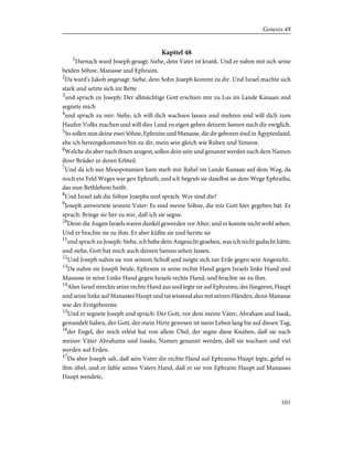 Kapitel 48
1
Darnach ward Joseph gesagt: Siehe, dein Vater ist krank. Und er nahm mit sich seine
beiden Söhne, Manasse und Ephraim.
2
Da ward's Jakob angesagt: Siehe, dein Sohn Joseph kommt zu dir. Und Israel machte sich
stark und setzte sich im Bette
3
und sprach zu Joseph: Der allmächtige Gott erschien mir zu Lus im Lande Kanaan und
segnete mich
4
und sprach zu mir: Siehe, ich will dich wachsen lassen und mehren und will dich zum
Haufen Volks machen und will dies Land zu eigen geben deinem Samen nach dir ewiglich.
5
So sollen nun deine zwei Söhne, Ephraim und Manasse, die dir geboren sind in Ägyptenland,
ehe ich hereingekommen bin zu dir, mein sein gleich wie Ruben und Simeon.
6
Welche du aber nach ihnen zeugest, sollen dein sein und genannt werden nach dem Namen
ihrer Brüder in deren Erbteil.
7
Und da ich aus Mesopotamien kam starb mir Rahel im Lande Kanaan auf dem Weg, da
noch ein Feld Weges war gen Ephrath; und ich begrub sie daselbst an dem Wege Ephraths,
das nun Bethlehem heißt.
8
Und Israel sah die Söhne Josephs und sprach: Wer sind die?
9
Joseph antwortete seinem Vater: Es sind meine Söhne, die mir Gott hier gegeben hat. Er
sprach: Bringe sie her zu mir, daß ich sie segne.
10
Denn die Augen Israels waren dunkel geworden vor Alter, und er konnte nicht wohl sehen.
Und er brachte sie zu ihm. Er aber küßte sie und herzte sie
11
und sprach zu Joseph: Siehe, ich habe dein Angesicht gesehen, was ich nicht gedacht hätte;
und siehe, Gott hat mich auch deinen Samen sehen lassen.
12
Und Joseph nahm sie von seinem Schoß und neigte sich zur Erde gegen sein Angesicht.
13
Da nahm sie Joseph beide, Ephraim in seine rechte Hand gegen Israels linke Hand und
Manasse in seine Linke Hand gegen Israels rechte Hand, und brachte sie zu ihm.
14
Aber Israel streckte seine rechte Hand aus und legte sie auf Ephraims, des Jüngeren, Haupt
und seine linke auf Manasses Haupt und tat wissend also mit seinen Händen, denn Manasse
war der Erstgeborene.
15
Und er segnete Joseph und sprach: Der Gott, vor dem meine Väter, Abraham und Isaak,
gewandelt haben, der Gott, der mein Hirte gewesen ist mein Leben lang bis auf diesen Tag,
16
der Engel, der mich erlöst hat von allem Übel, der segne diese Knaben, daß sie nach
meiner Väter Abrahams und Isaaks, Namen genannt werden, daß sie wachsen und viel
werden auf Erden.
17
Da aber Joseph sah, daß sein Vater die rechte Hand auf Ephraims Haupt legte, gefiel es
ihm übel, und er faßte seines Vaters Hand, daß er sie von Ephraim Haupt auf Manasses
Haupt wendete,
101
Genesis 48
 