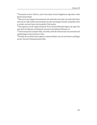 18
und sprach zu ihm: Nicht so, mein Vater; dieser ist der Erstgeborene, lege deine rechte
Hand auf sein Haupt.
19
Aber sein Vater weigerte sich und sprach: Ich weiß wohl, mein Sohn, ich weiß wohl. Dieser
soll auch ein Volk werden und wird groß sein; aber sein jüngerer Bruder wird größer denn
er werden, und sein Same wird ein großes Volk werden.
20
Also segnete er sie des Tages und sprach: Wer in Israel will jemand segnen, der sage: Gott
setze dich wie Ephraim und Manasse! und setzte also Ephraim Manasse vor.
21
Und Israel sprach zu Joseph: Siehe, ich sterbe; und Gott wird mit euch sein und wird euch
wiederbringen in das Land eurer Väter.
22
Ich habe dir ein Stück Land zu geben vor deinen Brüdern, das ich mit Schwert und Bogen
aus der Amoriter Hand genommen habe.
102
Genesis 48
 
