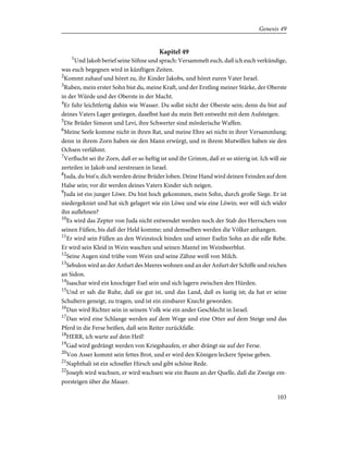 Kapitel 49
1
Und Jakob berief seine Söhne und sprach: Versammelt euch, daß ich euch verkündige,
was euch begegnen wird in künftigen Zeiten.
2
Kommt zuhauf und höret zu, ihr Kinder Jakobs, und höret euren Vater Israel.
3
Ruben, mein erster Sohn bist du, meine Kraft, und der Erstling meiner Stärke, der Oberste
in der Würde und der Oberste in der Macht.
4
Er fuhr leichtfertig dahin wie Wasser. Du sollst nicht der Oberste sein; denn du bist auf
deines Vaters Lager gestiegen, daselbst hast du mein Bett entweiht mit dem Aufsteigen.
5
Die Brüder Simeon und Levi, ihre Schwerter sind mörderische Waffen.
6
Meine Seele komme nicht in ihren Rat, und meine Ehre sei nicht in ihrer Versammlung;
denn in ihrem Zorn haben sie den Mann erwürgt, und in ihrem Mutwillen haben sie den
Ochsen verlähmt.
7
Verflucht sei ihr Zorn, daß er so heftig ist und ihr Grimm, daß er so störrig ist. Ich will sie
zerteilen in Jakob und zerstreuen in Israel.
8
Juda, du bist's; dich werden deine Brüder loben. Deine Hand wird deinen Feinden auf dem
Halse sein; vor dir werden deines Vaters Kinder sich neigen.
9
Juda ist ein junger Löwe. Du bist hoch gekommen, mein Sohn, durch große Siege. Er ist
niedergekniet und hat sich gelagert wie ein Löwe und wie eine Löwin; wer will sich wider
ihn auflehnen?
10
Es wird das Zepter von Juda nicht entwendet werden noch der Stab des Herrschers von
seinen Füßen, bis daß der Held komme; und demselben werden die Völker anhangen.
11
Er wird sein Füllen an den Weinstock binden und seiner Eselin Sohn an die edle Rebe.
Er wird sein Kleid in Wein waschen und seinen Mantel im Weinbeerblut.
12
Seine Augen sind trübe vom Wein und seine Zähne weiß von Milch.
13
Sebulon wird an der Anfurt des Meeres wohnen und an der Anfurt der Schiffe und reichen
an Sidon.
14
Isaschar wird ein knochiger Esel sein und sich lagern zwischen den Hürden.
15
Und er sah die Ruhe, daß sie gut ist, und das Land, daß es lustig ist; da hat er seine
Schultern geneigt, zu tragen, und ist ein zinsbarer Knecht geworden.
16
Dan wird Richter sein in seinem Volk wie ein ander Geschlecht in Israel.
17
Dan wird eine Schlange werden auf dem Wege und eine Otter auf dem Steige und das
Pferd in die Ferse beißen, daß sein Reiter zurückfalle.
18
HERR, ich warte auf dein Heil!
19
Gad wird gedrängt werden von Kriegshaufen, er aber drängt sie auf der Ferse.
20
Von Asser kommt sein fettes Brot, und er wird den Königen leckere Speise geben.
21
Naphthali ist ein schneller Hirsch und gibt schöne Rede.
22
Joseph wird wachsen, er wird wachsen wie ein Baum an der Quelle, daß die Zweige em-
porsteigen über die Mauer.
103
Genesis 49
 