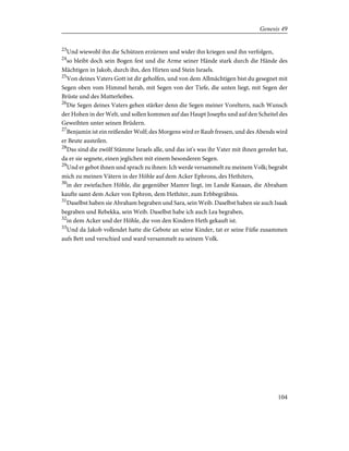 23
Und wiewohl ihn die Schützen erzürnen und wider ihn kriegen und ihn verfolgen,
24
so bleibt doch sein Bogen fest und die Arme seiner Hände stark durch die Hände des
Mächtigen in Jakob, durch ihn, den Hirten und Stein Israels.
25
Von deines Vaters Gott ist dir geholfen, und von dem Allmächtigen bist du gesegnet mit
Segen oben vom Himmel herab, mit Segen von der Tiefe, die unten liegt, mit Segen der
Brüste und des Mutterleibes.
26
Die Segen deines Vaters gehen stärker denn die Segen meiner Voreltern, nach Wunsch
der Hohen in der Welt, und sollen kommen auf das Haupt Josephs und auf den Scheitel des
Geweihten unter seinen Brüdern.
27
Benjamin ist ein reißender Wolf; des Morgens wird er Raub fressen, und des Abends wird
er Beute austeilen.
28
Das sind die zwölf Stämme Israels alle, und das ist's was ihr Vater mit ihnen geredet hat,
da er sie segnete, einen jeglichen mit einem besonderen Segen.
29
Und er gebot ihnen und sprach zu ihnen: Ich werde versammelt zu meinem Volk; begrabt
mich zu meinen Vätern in der Höhle auf dem Acker Ephrons, des Hethiters,
30
in der zwiefachen Höhle, die gegenüber Mamre liegt, im Lande Kanaan, die Abraham
kaufte samt dem Acker von Ephron, dem Hethiter, zum Erbbegräbnis.
31
Daselbst haben sie Abraham begraben und Sara, sein Weib. Daselbst haben sie auch Isaak
begraben und Rebekka, sein Weib. Daselbst habe ich auch Lea begraben,
32
in dem Acker und der Höhle, die von den Kindern Heth gekauft ist.
33
Und da Jakob vollendet hatte die Gebote an seine Kinder, tat er seine Füße zusammen
aufs Bett und verschied und ward versammelt zu seinem Volk.
104
Genesis 49
 