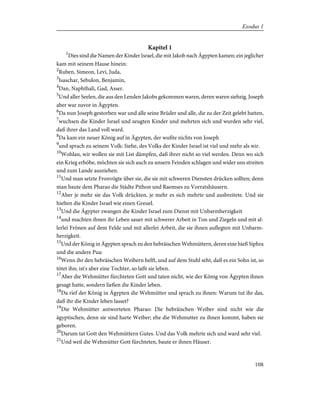 Kapitel 1
1
Dies sind die Namen der Kinder Israel, die mit Jakob nach Ägypten kamen; ein jeglicher
kam mit seinem Hause hinein:
2
Ruben, Simeon, Levi, Juda,
3
Isaschar, Sebulon, Benjamin,
4
Dan, Naphthali, Gad, Asser.
5
Und aller Seelen, die aus den Lenden Jakobs gekommen waren, deren waren siebzig. Joseph
aber war zuvor in Ägypten.
6
Da nun Joseph gestorben war und alle seine Brüder und alle, die zu der Zeit gelebt hatten,
7
wuchsen die Kinder Israel und zeugten Kinder und mehrten sich und wurden sehr viel,
daß ihrer das Land voll ward.
8
Da kam ein neuer König auf in Ägypten, der wußte nichts von Joseph
9
und sprach zu seinem Volk: Siehe, des Volks der Kinder Israel ist viel und mehr als wir.
10
Wohlan, wir wollen sie mit List dämpfen, daß ihrer nicht so viel werden. Denn wo sich
ein Krieg erhöbe, möchten sie sich auch zu unsern Feinden schlagen und wider uns streiten
und zum Lande ausziehen.
11
Und man setzte Fronvögte über sie, die sie mit schweren Diensten drücken sollten; denn
man baute dem Pharao die Städte Pithon und Raemses zu Vorratshäusern.
12
Aber je mehr sie das Volk drückten, je mehr es sich mehrte und ausbreitete. Und sie
hielten die Kinder Israel wie einen Greuel.
13
Und die Ägypter zwangen die Kinder Israel zum Dienst mit Unbarmherzigkeit
14
und machten ihnen ihr Leben sauer mit schwerer Arbeit in Ton und Ziegeln und mit al-
lerlei Frönen auf dem Felde und mit allerlei Arbeit, die sie ihnen auflegten mit Unbarm-
herzigkeit.
15
Und der König in Ägypten sprach zu den hebräischen Wehmüttern, deren eine hieß Siphra
und die andere Pua:
16
Wenn ihr den hebräischen Weibern helft, und auf dem Stuhl seht, daß es ein Sohn ist, so
tötet ihn; ist's aber eine Tochter, so laßt sie leben.
17
Aber die Wehmütter fürchteten Gott und taten nicht, wie der König von Ägypten ihnen
gesagt hatte, sondern ließen die Kinder leben.
18
Da rief der König in Ägypten die Wehmütter und sprach zu ihnen: Warum tut ihr das,
daß ihr die Kinder leben lasset?
19
Die Wehmütter antworteten Pharao: Die hebräischen Weiber sind nicht wie die
ägyptischen, denn sie sind harte Weiber; ehe die Wehmutter zu ihnen kommt, haben sie
geboren.
20
Darum tat Gott den Wehmüttern Gutes. Und das Volk mehrte sich und ward sehr viel.
21
Und weil die Wehmütter Gott fürchteten, baute er ihnen Häuser.
108
Exodus 1
 