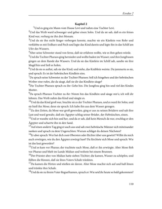 Kapitel 2
1
Und es ging ein Mann vom Hause Levi und nahm eine Tochter Levi.
2
Und das Weib ward schwanger und gebar einen Sohn. Und da sie sah, daß es ein feines
Kind war, verbarg sie ihn drei Monate.
3
Und da sie ihn nicht länger verbergen konnte, machte sie ein Kästlein von Rohr und
verklebte es mit Erdharz und Pech und legte das Kind darein und legte ihn in das Schilf am
Ufer des Wassers.
4
Aber seine Schwester stand von ferne, daß sie erfahren wollte, wie es ihm gehen würde.
5
Und die Tochter Pharaos ging hernieder und wollte baden im Wasser; und ihre Jungfrauen
gingen an dem Rande des Wassers. Und da sie das Kästlein im Schilf sah, sandte sie ihre
Magd hin und ließ es holen.
6
Und da sie es auftat, sah sie das Kind; und siehe, das Knäblein weinte. Da jammerte es sie,
und sprach: Es ist der hebräischen Kindlein eins.
7
Da sprach seine Schwester zu der Tochter Pharaos: Soll ich hingehen und der hebräischen
Weiber eine rufen, die da säugt, daß sie dir das Kindlein säuge?
8
Die Tochter Pharaos sprach zu ihr: Gehe hin. Die Jungfrau ging hin und rief des Kindes
Mutter.
9
Da sprach Pharaos Tochter zu ihr: Nimm hin das Kindlein und säuge mir's; ich will dir
lohnen. Das Weib nahm das Kind und säugte es.
10
Und da das Kind groß war, brachte sie es der Tochter Pharaos, und es ward ihr Sohn, und
sie hieß ihn Mose; denn sie sprach: Ich habe ihn aus dem Wasser gezogen.
11
Zu den Zeiten, da Mose war groß geworden, ging er aus zu seinen Brüdern und sah ihre
Last und ward gewahr, daß ein Ägypter schlug seiner Brüder, der Hebräischen, einen.
12
Und er wandte sich hin und her, und da er sah, daß kein Mensch da war, erschlug er den
Ägypter und scharrte ihn in den Sand.
13
Auf einen andern Tag ging er auch aus und sah zwei hebräische Männer sich miteinander
zanken und sprach zu dem Ungerechten: Warum schlägst du deinen Nächsten?
14
Er aber sprach: Wer hat dich zum Obersten oder Richter über uns gesetzt? Willst du mich
auch erwürgen, wie du den Ägypter erwürgt hast? Da fürchtete sich Mose und sprach: Wie
ist das laut geworden?
15
Und es kam vor Pharao; der trachtete nach Mose, daß er ihn erwürgte. Aber Mose floh
vor Pharao und blieb im Lande Midian und wohnte bei einem Brunnen.
16
Der Priester aber von Midian hatte sieben Töchter; die kamen, Wasser zu schöpfen, und
füllten die Rinnen, daß sie ihres Vaters Schafe tränkten.
17
Da kamen die Hirten und stießen sie davon. Aber Mose machte sich auf und half ihnen
und tränkte ihre Schafe.
18
Und da sie zu ihrem Vater Reguel kamen, sprach er: Wie seid ihr heute so bald gekommen?
110
Exodus 2
 