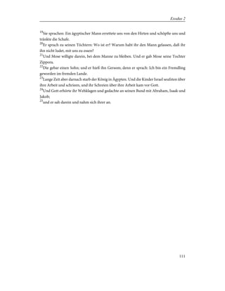 19
Sie sprachen: Ein ägyptischer Mann errettete uns von den Hirten und schöpfte uns und
tränkte die Schafe.
20
Er sprach zu seinen Töchtern: Wo ist er? Warum habt ihr den Mann gelassen, daß ihr
ihn nicht ludet, mit uns zu essen?
21
Und Mose willigte darein, bei dem Manne zu bleiben. Und er gab Mose seine Tochter
Zippora.
22
Die gebar einen Sohn; und er hieß ihn Gersom; denn er sprach: Ich bin ein Fremdling
geworden im fremden Lande.
23
Lange Zeit aber darnach starb der König in Ägypten. Und die Kinder Israel seufzten über
ihre Arbeit und schrieen, und ihr Schreien über ihre Arbeit kam vor Gott.
24
Und Gott erhörte ihr Wehklagen und gedachte an seinen Bund mit Abraham, Isaak und
Jakob;
25
und er sah darein und nahm sich ihrer an.
111
Exodus 2
 