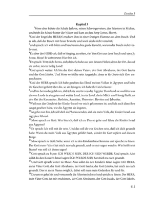 Kapitel 3
1
Mose aber hütete die Schafe Jethros, seines Schwiegervaters, des Priesters in Midian,
und trieb die Schafe hinter die Wüste und kam an den Berg Gottes, Horeb.
2
Und der Engel des HERRN erschien ihm in einer feurigen Flamme aus dem Busch. Und
er sah, daß der Busch mit Feuer brannte und ward doch nicht verzehrt;
3
und sprach: ich will dahin und beschauen dies große Gesicht, warum der Busch nicht ver-
brennt.
4
Da aber der HERR sah, daß er hinging, zu sehen, rief ihm Gott aus dem Busch und sprach:
Mose, Mose! Er antwortete: Hier bin ich.
5
Er sprach: Tritt nicht herzu, zieh deine Schuhe aus von deinen Füßen; denn der Ort, darauf
du stehst, ist ein heilig Land!
6
Und sprach weiter: Ich bin der Gott deines Vaters, der Gott Abrahams, der Gott Isaaks
und der Gott Jakobs. Und Mose verhüllte sein Angesicht; denn er fürchtete sich Gott an-
zuschauen.
7
Und der HERR sprach: Ich habe gesehen das Elend meines Volkes in Ägypten und habe
ihr Geschrei gehört über die, so sie drängen; ich habe ihr Leid erkannt
8
und bin herniedergefahren, daß ich sie errette von der Ägypter Hand und sie ausführe aus
diesem Lande in ein gutes und weites Land, in ein Land, darin Milch und Honig fließt, an
den Ort der Kanaaniter, Hethiter, Amoriter, Pheresiter, Heviter und Jebusiter.
9
Weil nun das Geschrei der Kinder Israel vor mich gekommen ist, und ich auch dazu ihre
Angst gesehen habe, wie die Ägypter sie ängsten,
10
so gehe nun hin, ich will dich zu Pharao senden, daß du mein Volk, die Kinder Israel, aus
Ägypten führest.
11
Mose sprach zu Gott: Wer bin ich, daß ich zu Pharao gehe und führe die Kinder Israel
aus Ägypten?
12
Er sprach: Ich will mit dir sein. Und das soll dir ein Zeichen sein, daß ich dich gesandt
habe: Wenn du mein Volk aus Ägypten geführt hast, werdet ihr Gott opfern auf diesem
Berge.
13
Mose sprach zu Gott: Siehe, wenn ich zu den Kindern Israel komme und spreche zu ihnen:
Der Gott eurer Väter hat mich zu euch gesandt, und sie mir sagen werden: Wie heißt sein
Name? was soll ich ihnen sagen?
14
Gott sprach zu Mose: ICH WERDE SEIN, DER ICH SEIN WERDE. Und sprach: Also
sollst du den Kindern Israel sagen: ICH WERDE SEIN hat mich zu euch gesandt.
15
Und Gott sprach weiter zu Mose: Also sollst du den Kindern Israel sagen: Der HERR,
eurer Väter Gott, der Gott Abrahams, der Gott Isaaks, der Gott Jakobs, hat mich zu euch
gesandt. Das ist mein Name ewiglich, dabei soll man mein Gedenken für und für.
16
Darum so gehe hin und versammle die Ältesten in Israel und sprich zu ihnen: Der HERR,
euer Väter Gott, ist mir erschienen, der Gott Abrahams, der Gott Isaaks, der Gott Jakobs,
112
Exodus 3
 