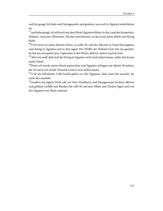 und hat gesagt: Ich habe euch heimgesucht, und gesehen, was euch in Ägypten widerfahren
ist,
17
und habe gesagt: ich will euch aus dem Elend Ägyptens führen in das Land der Kanaaniter,
Hethiter, Amoriter, Pheresiter, Heviter und Jebusiter, in das Land, darin Milch und Honig
fließt.
18
Und wenn sie deine Stimme hören, so sollst du und die Ältesten in Israel hineingehen
zum König in Ägypten und zu ihm sagen: Der HERR, der Hebräer Gott, hat uns gerufen.
So laß uns nun gehen drei Tagereisen in die Wüste, daß wir opfern unserm Gott.
19
Aber ich weiß, daß euch der König in Ägypten nicht wird ziehen lassen, außer durch eine
starke Hand.
20
Denn ich werde meine Hand ausstrecken und Ägypten schlagen mit allerlei Wundern,
die ich darin tun werde. Darnach wird er euch ziehen lassen.
21
Und ich will diesem Volk Gnade geben vor den Ägyptern, daß, wenn ihr auszieht, ihr
nicht leer auszieht;
22
sondern ein jeglich Weib soll von ihrer Nachbarin und Hausgenossin fordern silberne
und goldene Gefäße und Kleider; die sollt ihr auf eure Söhne und Töchter legen und von
den Ägyptern zur Beute nehmen.
113
Exodus 3
 