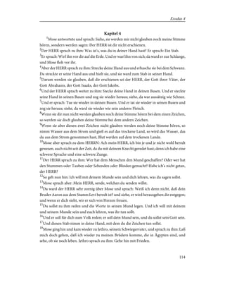 Kapitel 4
1
Mose antwortete und sprach: Siehe, sie werden mir nicht glauben noch meine Stimme
hören, sondern werden sagen: Der HERR ist dir nicht erschienen.
2
Der HERR sprach zu ihm: Was ist's, was du in deiner Hand hast? Er sprach: Ein Stab.
3
Er sprach: Wirf ihn vor dir auf die Erde. Und er warf ihn von sich; da ward er zur Schlange,
und Mose floh vor ihr.
4
Aber der HERR sprach zu ihm: Strecke deine Hand aus und erhasche sie bei dem Schwanz.
Da streckte er seine Hand aus und hielt sie, und sie ward zum Stab in seiner Hand.
5
Darum werden sie glauben, daß dir erschienen sei der HERR, der Gott ihrer Väter, der
Gott Abrahams, der Gott Isaaks, der Gott Jakobs.
6
Und der HERR sprach weiter zu ihm: Stecke deine Hand in deinen Busen. Und er steckte
seine Hand in seinen Busen und zog sie wieder heraus; siehe, da war aussätzig wie Schnee.
7
Und er sprach: Tue sie wieder in deinen Busen. Und er tat sie wieder in seinen Busen und
zog sie heraus; siehe, da ward sie wieder wie sein anderes Fleisch.
8
Wenn sie dir nun nicht werden glauben noch deine Stimme hören bei dem einen Zeichen,
so werden sie doch glauben deine Stimme bei dem andern Zeichen.
9
Wenn sie aber diesen zwei Zeichen nicht glauben werden noch deine Stimme hören, so
nimm Wasser aus dem Strom und gieß es auf das trockene Land, so wird das Wasser, das
du aus dem Strom genommen hast, Blut werden auf dem trockenen Lande.
10
Mose aber sprach zu dem HERRN: Ach mein HERR, ich bin je und je nicht wohl beredt
gewesen, auch nicht seit der Zeit, da du mit deinem Knecht geredet hast; denn ich habe eine
schwere Sprache und eine schwere Zunge.
11
Der HERR sprach zu ihm: Wer hat dem Menschen den Mund geschaffen? Oder wer hat
den Stummen oder Tauben oder Sehenden oder Blinden gemacht? Habe ich's nicht getan,
der HERR?
12
So geh nun hin: Ich will mit deinem Munde sein und dich lehren, was du sagen sollst.
13
Mose sprach aber: Mein HERR, sende, welchen du senden willst.
14
Da ward der HERR sehr zornig über Mose und sprach: Weiß ich denn nicht, daß dein
Bruder Aaron aus dem Stamm Levi beredt ist? und siehe, er wird herausgehen dir entgegen;
und wenn er dich sieht, wir er sich von Herzen freuen.
15
Du sollst zu ihm reden und die Worte in seinen Mund legen. Und ich will mit deinem
und seinem Munde sein und euch lehren, was ihr tun sollt.
16
Und er soll für dich zum Volk reden; er soll dein Mund sein, und du sollst sein Gott sein.
17
Und diesen Stab nimm in deine Hand, mit dem du die Zeichen tun sollst.
18
Mose ging hin und kam wieder zu Jethro, seinem Schwiegervater, und sprach zu ihm: Laß
mich doch gehen, daß ich wieder zu meinen Brüdern komme, die in Ägypten sind, und
sehe, ob sie noch leben. Jethro sprach zu ihm: Gehe hin mit Frieden.
114
Exodus 4
 