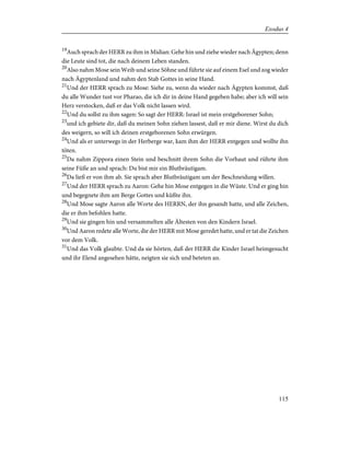 19
Auch sprach der HERR zu ihm in Midian: Gehe hin und ziehe wieder nach Ägypten; denn
die Leute sind tot, die nach deinem Leben standen.
20
Also nahm Mose sein Weib und seine Söhne und führte sie auf einem Esel und zog wieder
nach Ägyptenland und nahm den Stab Gottes in seine Hand.
21
Und der HERR sprach zu Mose: Siehe zu, wenn du wieder nach Ägypten kommst, daß
du alle Wunder tust vor Pharao, die ich dir in deine Hand gegeben habe; aber ich will sein
Herz verstocken, daß er das Volk nicht lassen wird.
22
Und du sollst zu ihm sagen: So sagt der HERR: Israel ist mein erstgeborener Sohn;
23
und ich gebiete dir, daß du meinen Sohn ziehen lassest, daß er mir diene. Wirst du dich
des weigern, so will ich deinen erstgeborenen Sohn erwürgen.
24
Und als er unterwegs in der Herberge war, kam ihm der HERR entgegen und wollte ihn
töten.
25
Da nahm Zippora einen Stein und beschnitt ihrem Sohn die Vorhaut und rührte ihm
seine Füße an und sprach: Du bist mir ein Blutbräutigam.
26
Da ließ er von ihm ab. Sie sprach aber Blutbräutigam um der Beschneidung willen.
27
Und der HERR sprach zu Aaron: Gehe hin Mose entgegen in die Wüste. Und er ging hin
und begegnete ihm am Berge Gottes und küßte ihn.
28
Und Mose sagte Aaron alle Worte des HERRN, der ihn gesandt hatte, und alle Zeichen,
die er ihm befohlen hatte.
29
Und sie gingen hin und versammelten alle Ältesten von den Kindern Israel.
30
Und Aaron redete alle Worte, die der HERR mit Mose geredet hatte, und er tat die Zeichen
vor dem Volk.
31
Und das Volk glaubte. Und da sie hörten, daß der HERR die Kinder Israel heimgesucht
und ihr Elend angesehen hätte, neigten sie sich und beteten an.
115
Exodus 4
 
