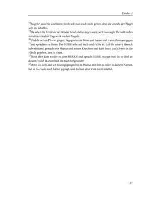 18
So gehet nun hin und frönt; Stroh soll man euch nicht geben, aber die Anzahl der Ziegel
sollt ihr schaffen.
19
Da sahen die Amtleute der Kinder Israel, daß es ärger ward, weil man sagte: Ihr sollt nichts
mindern von dem Tagewerk an den Ziegeln.
20
Und da sie von Pharao gingen, begegneten sie Mose und Aaron und traten ihnen entgegen
21
und sprachen zu ihnen: Der HERR sehe auf euch und richte es, daß ihr unsern Geruch
habt stinkend gemacht vor Pharao und seinen Knechten und habt ihnen das Schwert in die
Hände gegeben, uns zu töten.
22
Mose aber kam wieder zu dem HERRN und sprach: HERR, warum tust du so übel an
diesem Volk? Warum hast du mich hergesandt?
23
Denn seit dem, daß ich hineingegangen bin zu Pharao, mit ihm zu reden in deinem Namen,
hat er das Volk noch härter geplagt, und du hast dein Volk nicht errettet.
117
Exodus 5
 