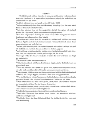 Kapitel 6
1
Der HERR sprach zu Mose: Nun sollst du sehen, was ich Pharao tun werde; denn durch
eine starke Hand muß er sie lassen ziehen, er muß sie noch durch eine starke Hand aus
seinem Lande von sich treiben.
2
Und Gott redete mit Mose und sprach zu ihm: Ich bin der HERR
3
und bin erschienen Abraham, Isaak und Jakob als der allmächtige Gott; aber mein Name
HERR ist ihnen nicht offenbart worden.
4
Auch habe ich einen Bund mit ihnen aufgerichtet, daß ich ihnen geben will das Land
Kanaan, das Land ihrer Wallfahrt, darin sie Fremdlinge gewesen sind.
5
Auch habe ich gehört die Wehklage der Kinder Israel, welche die Ägypter mit Frönen
beschweren, und habe an meinen Bund gedacht.
6
Darum sage den Kindern Israel: Ich bin der HERR und will euch ausführen von euren
Lasten in Ägypten und will euch erretten von eurem Frönen und will euch erlösen durch
ausgereckten Arm und große Gerichte
7
und will euch annehmen zum Volk und will euer Gott sein, daß ihr's erfahren sollt, daß
ich der HERR bin, euer Gott, der euch ausführt von der Last Ägyptens
8
und euch bringt in das Land, darüber ich habe meine Hand gehoben, daß ich's gäbe Abra-
ham, Isaak und Jakob; das will ich euch geben zu eigen, ich, der HERR.
9
Mose sagte solches den Kindern Israel; aber sie hörten ihn nicht vor Seufzen und Angst
vor harter Arbeit.
10
Da redete der HERR mit Mose und sprach:
11
Gehe hinein und rede mit Pharao, dem König in Ägypten, daß er die Kinder Israel aus
seinem Lande lasse.
12
Mose aber redete vor dem HERRN und sprach: Siehe, die Kinder Israel hören mich nicht;
wie sollte mich denn Pharao hören? Dazu bin ich von unbeschnittenen Lippen.
13
Also redete der HERR mit Mose und Aaron und tat ihnen Befehl an die Kinder Israel und
an Pharao, den König in Ägypten, daß sie die Kinder Israel aus Ägypten führten.
14
Dies sind die Häupter in ihren Vaterhäusern. Die Kinder Rubens, des ersten Sohnes Israels,
sind diese: Henoch, Pallu, Hezron, Charmi. Das sind die Geschlechter von Ruben.
15
Die Kinder Simeons sind diese: Jemuel, Jamin, Ohad, Jachin, Zohar und Saul, der Sohn
des kanaanäischen Weibes. Das sind Simeons Geschlechter.
16
Dies sind die Namen der Kinder Levis nach ihren Geschlechtern: Gerson, Kahath, Merari.
Aber Levi ward hundertsiebenunddreißig Jahre alt.
17
Die Kinder Gersons sind diese: Libni und Simei nach ihren Geschlechtern.
18
Die Kinder Kahaths sind diese: Amram, Jizhar, Hebron, Usiel. Kahath aber ward hun-
dertdreiunddreißig Jahre alt.
19
Die Kinder Merari sind diese: Maheli und Musi. Das sind die Geschlechter Levis nach
ihrer Abstammung.
118
Exodus 6
 