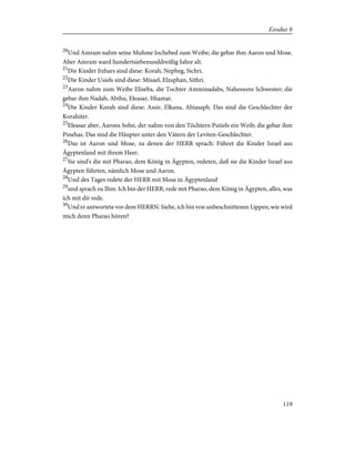 20
Und Amram nahm seine Muhme Jochebed zum Weibe; die gebar ihm Aaron und Mose.
Aber Amram ward hundertsiebenunddreißig Jahre alt.
21
Die Kinder Jizhars sind diese: Korah, Nepheg, Sichri.
22
Die Kinder Usiels sind diese: Misael, Elzaphan, Sithri.
23
Aaron nahm zum Weibe Eliseba, die Tochter Amminadabs, Nahessons Schwester; die
gebar ihm Nadab, Abihu, Eleasar, Ithamar.
24
Die Kinder Korah sind diese: Assir, Elkana, Abiasaph. Das sind die Geschlechter der
Korahiter.
25
Eleasar aber, Aarons Sohn, der nahm von den Töchtern Putiels ein Weib; die gebar ihm
Pinehas. Das sind die Häupter unter den Vätern der Leviten-Geschlechter.
26
Das ist Aaron und Mose, zu denen der HERR sprach: Führet die Kinder Israel aus
Ägyptenland mit ihrem Heer.
27
Sie sind's die mit Pharao, dem König in Ägypten, redeten, daß sie die Kinder Israel aus
Ägypten führten, nämlich Mose und Aaron.
28
Und des Tages redete der HERR mit Mose in Ägyptenland
29
und sprach zu Ihm: Ich bin der HERR; rede mit Pharao, dem König in Ägypten, alles, was
ich mit dir rede.
30
Und er antwortete vor dem HERRN: Siehe, ich bin von unbeschnittenen Lippen; wie wird
mich denn Pharao hören?
119
Exodus 6
 