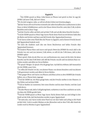 Kapitel 8
1
Der HERR sprach zu Mose: Gehe hinein zu Pharao und sprich zu ihm: So sagt der
HERR: Laß mein Volk, daß mir's diene.
2
Wo du dich weigerst, siehe, so will ich all dein Gebiet mit Fröschen plagen,
3
daß der Strom soll von Fröschen wimmeln; die sollen heraufkriechen und kommen in dein
Haus, in deine Schlafkammer, auch in die Häuser deiner Knechte, unter dein Volk, in deine
Backöfen und in deine Teige;
4
und die Frösche sollen auf dich und auf dein Volk und auf alle deine Knechte kriechen.
5
Und der HERR sprach zu Mose: Sage Aaron: Recke deine Hand aus mit deinem Stabe über
die Bäche und Ströme und Seen und laß Frösche über Ägyptenland kommen.
6
Und Aaron reckte seine Hand über die Wasser in Ägypten, und es kamen Frösche herauf,
daß Ägyptenland bedeckt ward.
7
Da taten die Zauberer auch also mit ihrem Beschwören und ließen Frösche über
Ägyptenland kommen.
8
Da forderte Pharao Mose und Aaron und sprach: Bittet den HERRN für mich, daß er die
Frösche von mir und von meinem Volk nehme, so will ich das Volk lassen, daß es dem
HERRN opfere.
9
Mose sprach: Habe du die Ehre vor mir und bestimme mir, wann ich für dich, für deine
Knechte und für dein Volk bitten soll, daß die Frösche von dir und von deinem Haus ver-
trieben werden und allein im Strom bleiben.
10
Er sprach: Morgen. Er sprach: Wie du gesagt hast. Auf daß du erfahrest, daß niemand ist
wie der HERR, unser Gott,
11
so sollen die Frösche von dir, von deinem Hause, von deinen Knechten und von deinem
Volk genommen werden und allein in Strom bleiben.
12
Also gingen Mose und Aaron von Pharao; und Mose schrie zu dem HERRN der Frösche
halben, wie er Pharao hatte zugesagt.
13
Und der HERR tat, wie Mose gesagt hatte; und die Frösche starben in den Häusern, in
den Höfen und auf dem Felde.
14
Und sie häuften sie zusammen, hier einen Haufen und da einen Haufen, und das Land
stank davon.
15
Da aber Pharao sah, daß er Luft gekriegt hatte, verhärtete er sein Herz und hörte sie nicht,
wie denn der HERR geredet hatte.
16
Und der HERR sprach zu Mose: Sage Aaron: Recke deinen Stab aus und schlage in den
Staub auf der Erde, daß Stechmücken werden in ganz Ägyptenland.
17
Sie taten also, und Aaron reckte seine Hand aus mit dem Stabe und schlug in den Staub
auf der Erde. Und es wurden Mücken an den Menschen und an dem Vieh; aller Staub des
Landes ward zu Mücken in ganz Ägyptenland.
122
Exodus 8
 