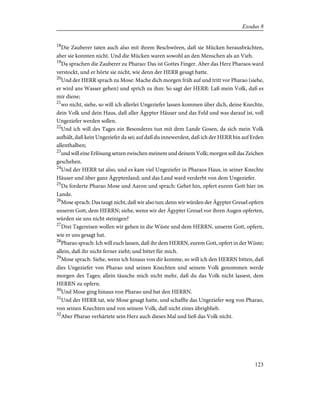 18
Die Zauberer taten auch also mit ihrem Beschwören, daß sie Mücken herausbrächten,
aber sie konnten nicht. Und die Mücken waren sowohl an den Menschen als an Vieh.
19
Da sprachen die Zauberer zu Pharao: Das ist Gottes Finger. Aber das Herz Pharaos ward
verstockt, und er hörte sie nicht, wie denn der HERR gesagt hatte.
20
Und der HERR sprach zu Mose: Mache dich morgen früh auf und tritt vor Pharao (siehe,
er wird ans Wasser gehen) und sprich zu ihm: So sagt der HERR: Laß mein Volk, daß es
mir diene;
21
wo nicht, siehe, so will ich allerlei Ungeziefer lassen kommen über dich, deine Knechte,
dein Volk und dein Haus, daß aller Ägypter Häuser und das Feld und was darauf ist, voll
Ungeziefer werden sollen.
22
Und ich will des Tages ein Besonderes tun mit dem Lande Gosen, da sich mein Volk
aufhält, daß kein Ungeziefer da sei; auf daß du innewerdest, daß ich der HERR bin auf Erden
allenthalben;
23
und will eine Erlösung setzen zwischen meinem und deinem Volk; morgen soll das Zeichen
geschehen.
24
Und der HERR tat also, und es kam viel Ungeziefer in Pharaos Haus, in seiner Knechte
Häuser und über ganz Ägyptenland; und das Land ward verderbt von dem Ungeziefer.
25
Da forderte Pharao Mose und Aaron und sprach: Gehet hin, opfert eurem Gott hier im
Lande.
26
Mose sprach: Das taugt nicht, daß wir also tun; denn wir würden der Ägypter Greuel opfern
unserm Gott, dem HERRN; siehe, wenn wir der Ägypter Greuel vor ihren Augen opferten,
würden sie uns nicht steinigen?
27
Drei Tagereisen wollen wir gehen in die Wüste und dem HERRN, unserm Gott, opfern,
wie er uns gesagt hat.
28
Pharao sprach: Ich will euch lassen, daß ihr dem HERRN, eurem Gott, opfert in der Wüste;
allein, daß ihr nicht ferner zieht; und bittet für mich.
29
Mose sprach: Siehe, wenn ich hinaus von dir komme, so will ich den HERRN bitten, daß
dies Ungeziefer von Pharao und seinen Knechten und seinem Volk genommen werde
morgen des Tages; allein täusche mich nicht mehr, daß du das Volk nicht lassest, dem
HERRN zu opfern.
30
Und Mose ging hinaus von Pharao und bat den HERRN.
31
Und der HERR tat, wie Mose gesagt hatte, und schaffte das Ungeziefer weg von Pharao,
von seinen Knechten und von seinem Volk, daß nicht eines übrigblieb.
32
Aber Pharao verhärtete sein Herz auch dieses Mal und ließ das Volk nicht.
123
Exodus 8
 