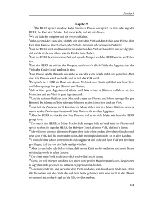 Kapitel 9
1
Der HERR sprach zu Mose: Gehe hinein zu Pharao und sprich zu ihm: Also sagt der
HERR, der Gott der Hebräer: Laß mein Volk, daß sie mir dienen.
2
Wo du dich des weigerst und sie weiter aufhältst,
3
siehe, so wird die Hand des HERRN sein über dein Vieh auf dem Felde, über Pferde, über
Esel, über Kamele, über Ochsen, über Schafe, mit einer sehr schweren Pestilenz.
4
Und der HERR wird ein Besonderes tun zwischen dem Vieh der Israeliten und der Ägypter,
daß nichts sterbe aus allem, was die Kinder Israel haben.
5
Und der HERR bestimmte eine Zeit und sprach: Morgen wird der HERR solches auf Erden
tun.
6
Und der HERR tat solches des Morgens, und es starb allerlei Vieh der Ägypter; aber des
Viehs der Kinder Israel starb nicht eins.
7
Und Pharao sandte darnach, und siehe, es war des Viehs Israels nicht eins gestorben. Aber
das Herz Pharaos ward verstockt, und er ließ das Volk nicht.
8
Da sprach der HERR zu Mose und Aaron: Nehmet eure Fäuste voll Ruß aus dem Ofen,
und Mose sprenge ihn gen Himmel vor Pharao,
9
daß es über ganz Ägyptenland stäube und böse schwarze Blattern auffahren an den
Menschen und am Vieh in ganz Ägyptenland.
10
Und sie nahmen Ruß aus dem Ofen und traten vor Pharao, und Mose sprengte ihn gen
Himmel. Da fuhren auf böse schwarze Blattern an den Menschen und am Vieh,
11
also daß die Zauberer nicht konnten vor Mose stehen vor den bösen Blattern; denn es
waren an den Zauberern ebensowohl böse Blattern als an allen Ägyptern.
12
Aber der HERR verstockte das Herz Pharaos, daß er sie nicht hörte, wie denn der HERR
gesagt hatte.
13
Da sprach der HERR zu Mose: Mache dich morgen früh auf und tritt vor Pharao und
sprich zu ihm: So sagt der HERR, der Hebräer Gott: Laß mein Volk, daß mir's diene;
14
ich will sonst diesmal alle meine Plagen über dich selbst senden, über deine Knechte und
über dein Volk, daß du innewerden sollst, daß meinesgleichen nicht ist in allen Landen.
15
Denn ich hätte schon jetzt meine Hand ausgereckt und dich und dein Volk mit Pestilenz
geschlagen, daß du von der Erde vertilgt würdest.
16
Aber darum habe ich dich erhalten, daß meine Kraft an dir erscheine und mein Name
verkündigt werde in allen Landen.
17
Du trittst mein Volk noch unter dich und willst's nicht lassen.
18
Siehe, ich will morgen um diese Zeit einen sehr großen Hagel regnen lassen, desgleichen
in Ägypten nicht gewesen ist, seitdem es gegründet ist, bis her.
19
Und nun sende hin und verwahre dein Vieh, und alles, was du auf dem Felde hast. Denn
alle Menschen und das Vieh, das auf dem Felde gefunden wird und nicht in die Häuser
versammelt ist, so der Hagel auf sie fällt, werden sterben.
124
Exodus 9
 