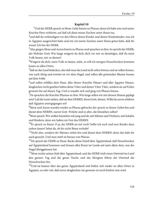 Kapitel 10
1
Und der HERR sprach zu Mose: Gehe hinein zu Pharao; denn ich habe sein und seiner
Knechte Herz verhärtet, auf daß ich diese meine Zeichen unter ihnen tue,
2
und daß du verkündigest vor den Ohren deiner Kinder und deiner Kindeskinder, was ich
in Ägypten ausgerichtet habe und wie ich meine Zeichen unter ihnen getan habe, daß ihr
wisset: Ich bin der HERR.
3
Also gingen Mose und Aaron hinein zu Pharao und sprachen zu ihm: So spricht der HERR,
der Hebräer Gott: Wie lange weigerst du dich, dich vor mir zu demütigen, daß du mein
Volk lassest, mir zu dienen?
4
Weigerst du dich, mein Volk zu lassen, siehe, so will ich morgen Heuschrecken kommen
lassen an allen Orten,
5
daß sie das Land bedecken, also daß man das Land nicht sehen könne; und sie sollen fressen,
was euch übrig und errettet ist vor dem Hagel, und sollen alle grünenden Bäume fressen
auf dem Felde
6
und sollen erfüllen dein Haus, aller deiner Knechte Häuser und aller Ägypter Häuser,
desgleichen nicht gesehen haben deine Väter und deiner Väter Väter, seitdem sie auf Erden
gewesen bis auf diesen Tag. Und er wandte sich und ging von Pharao hinaus.
7
Da sprachen die Knechte Pharaos zu ihm: Wie lange sollen wir mit diesem Manne geplagt
sein? Laß die Leute ziehen, daß sie dem HERRN, ihrem Gott, dienen. Willst du zuvor erfahren
daß Ägypten untergegangen sei?
8
Mose und Aaron wurden wieder zu Pharao gebracht; der sprach zu ihnen: Gehet hin und
dienet dem HERRN, eurem Gott. Welche sind es aber, die hinziehen sollen?
9
Mose sprach: Wir wollen hinziehen mit jung und alt, mit Söhnen und Töchtern, mit Schafen
und Rindern; denn wir haben ein Fest des HERRN.
10
Er sprach zu ihnen: O ja, der HERR sei mit euch! Sollte ich euch und eure Kinder dazu
ziehen lassen? Sehet da, ob ihr nicht Böses vorhabt!
11
Nicht also, sondern ihr Männer ziehet hin und dienet dem HERRN; denn das habt ihr
auch gesucht. Und man stieß sie heraus von Pharao.
12
Da sprach der HERR zu Mose: Recke deine Hand über Ägyptenland, daß Heuschrecken
auf Ägyptenland kommen und fressen alles Kraut im Lande auf samt allem dem, was der
Hagel übriggelassen hat.
13
Mose reckte seinen Stab über Ägyptenland; und der HERR trieb einen Ostwind ins Land
den ganzen Tag und die ganze Nacht; und des Morgens führte der Ostwind die
Heuschrecken her.
14
Und sie kamen über das ganze Ägyptenland und ließen sich nieder an allen Orten in
Ägypten, so sehr viel, daß zuvor desgleichen nie gewesen ist noch hinfort sein wird.
126
Exodus 10
 