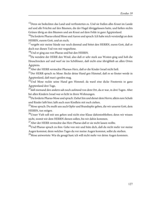 15
Denn sie bedeckten das Land und verfinsterten es. Und sie fraßen alles Kraut im Lande
auf und alle Früchte auf den Bäumen, die der Hagel übriggelassen hatte, und ließen nichts
Grünes übrig an den Bäumen und am Kraut auf dem Felde in ganz Ägyptenland.
16
Da forderte Pharao eilend Mose und Aaron und sprach: Ich habe mich versündigt an dem
HERRN, eurem Gott, und an euch;
17
vergebt mir meine Sünde nur noch diesmal und bittet den HERRN, euren Gott, daß er
doch nur diesen Tod von mir wegnehme.
18
Und er ging aus von Pharao und bat den HERRN.
19
Da wendete der HERR den Wind, also daß er sehr stark aus Westen ging und hob die
Heuschrecken auf und warf sie ins Schilfmeer, daß nicht eine übrigblieb an allen Orten
Ägyptens.
20
Aber der HERR verstockte Pharaos Herz, daß er die Kinder Israel nicht ließ.
21
Der HERR sprach zu Mose: Recke deine Hand gen Himmel, daß es so finster werde in
Ägyptenland, daß man's greifen mag.
22
Und Mose reckte seine Hand gen Himmel; da ward eine dicke Finsternis in ganz
Ägyptenland drei Tage,
23
daß niemand den andern sah noch aufstand von dem Ort, da er war, in drei Tagen. Aber
bei allen Kindern Israel war es licht in ihren Wohnungen.
24
Da forderte Pharao Mose und sprach: Ziehet hin und dienet dem Herrn; allein eure Schafe
und Rinder laßt hier; laßt auch eure Kindlein mit euch ziehen.
25
Mose sprach: Du mußt uns auch Opfer und Brandopfer geben, die wir unserm Gott, dem
HERRN, tun mögen.
26
Unser Vieh soll mit uns gehen und nicht eine Klaue dahintenbleiben; denn wir wissen
nicht, womit wir dem HERRN dienen sollen, bis wir dahin kommen.
27
Aber der HERR verstockte das Herz Pharao daß er sie nicht lassen wollte.
28
Und Pharao sprach zu ihm: Gehe von mir und hüte dich, daß du nicht mehr vor meine
Augen kommst; denn welches Tages du vor meine Augen kommst, sollst du sterben.
29
Mose antwortete: Wie du gesagt hast; ich will nicht mehr vor deine Augen kommen.
127
Exodus 10
 