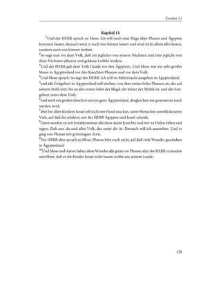 Kapitel 11
1
Und der HERR sprach zu Mose: Ich will noch eine Plage über Pharao und Ägypten
kommen lassen; darnach wird er euch von hinnen lassen und wird nicht allein alles lassen,
sondern euch von hinnen treiben.
2
So sage nun vor dem Volk, daß ein jeglicher von seinem Nächsten und eine jegliche von
ihrer Nächsten silberne und goldene Gefäße fordere.
3
Und der HERR gab dem Volk Gnade vor den Ägyptern. Und Mose war ein sehr großer
Mann in Ägyptenland vor den Knechten Pharaos und vor dem Volk.
4
Und Mose sprach: So sagt der HERR: Ich will zu Mitternacht ausgehen in Ägyptenland;
5
und alle Erstgeburt in Ägyptenland soll sterben, von dem ersten Sohn Pharaos an, der auf
seinem Stuhl sitzt, bis an den ersten Sohn der Magd, die hinter der Mühle ist, und alle Erst-
geburt unter dem Vieh;
6
und wird ein großes Geschrei sein in ganz Ägyptenland, desgleichen nie gewesen ist noch
werden wird;
7
aber bei allen Kindern Israel soll nicht ein Hund mucken, unter Menschen sowohl als unter
Vieh, auf daß ihr erfahret, wie der HERR Ägypten und Israel scheide.
8
Dann werden zu mir herabkommen alle diese deine Knechte und mir zu Füßen fallen und
sagen: Zieh aus, du und alles Volk, das unter dir ist. Darnach will ich ausziehen. Und er
ging von Pharao mit grimmigem Zorn.
9
Der HERR aber sprach zu Mose: Pharao hört euch nicht, auf daß viele Wunder geschehen
in Ägyptenland.
10
Und Mose und Aaron haben diese Wunder alle getan vor Pharao; aber der HERR verstockte
sein Herz, daß er die Kinder Israel nicht lassen wollte aus seinem Lande.
128
Exodus 11
 