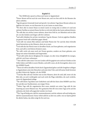 Kapitel 12
1
Der HERR aber sprach zu Mose und Aaron in Ägyptenland:
2
Dieser Monat soll bei euch der erste Monat sein, und von ihm sollt ihr die Monates des
Jahres anheben.
3
Sagt der ganzen Gemeinde Israel und sprecht: Am zehnten Tage dieses Monats nehme ein
jeglicher ein Lamm, wo ein Hausvater ist, je ein Lamm zu einem Haus.
4
Wo ihrer aber in einem Hause zu einem Lamm zu wenig sind, so nehme er's und sein
nächster Nachbar an seinem Hause, bis ihrer so viel wird, daß sie das Lamm aufessen können.
5
Ihr sollt aber ein solches Lamm nehmen, daran kein Fehl ist, ein Männlein und ein Jahr
alt; von den Schafen und Ziegen sollt ihr's nehmen
6
und sollt's behalten bis auf den vierzehnten Tag des Monats. Und ein jegliches Häuflein
im ganzen Israel soll's schlachten gegen Abend.
7
Und sollt von seinem Blut nehmen und beide Pfosten der Tür und die obere Schwelle
damit bestreichen an den Häusern, darin sie es essen.
8
Und sollt also das Fleisch essen in derselben Nacht, am Feuer gebraten, und ungesäuertes
Brot, und sollt es mit bitteren Kräutern essen.
9
Ihr sollt's nicht roh essen noch mit Wasser gesotten, sondern am Feuer gebraten, sein
Haupt mit seinen Schenkeln und Eingeweiden.
10
Und sollt nichts davon übriglassen bis morgen; wo aber etwas übrigbleibt bis morgen,
sollt ihr's mit Feuer verbrennen.
11
Also sollt ihr's aber essen: Um eure Lenden sollt ihr gegürtet sein und eure Schuhe an den
Füßen haben und Stäbe in euren Händen, und sollt's essen, als die hinwegeilen; denn es ist
des HERRN Passah.
12
Denn ich will in derselben Nacht durch Ägyptenland gehen und alle Erstgeburt schlagen
in Ägyptenland, unter den Menschen und unter dem Vieh, und will meine Strafe beweisen
an allen Göttern der Ägypter, ich, der HERR.
13
Und das Blut soll euer Zeichen sein an den Häusern, darin ihr seid, daß, wenn ich das
Blut sehe, an euch vorübergehe und euch nicht die Plage widerfahre, die euch verderbe,
wenn ich Ägyptenland schlage.
14
Ihr sollt diesen Tag haben zum Gedächtnis und sollt ihn feiern dem HERRN zum Fest,
ihr und alle eure Nachkommen, zur ewigen Weise.
15
Sieben Tage sollt ihr ungesäuertes Brot essen; nämlich am ersten Tage sollt ihr den
Sauerteig aus euren Häusern tun. Wer gesäuertes Brot ißt vom ersten Tage an bis auf den
siebenten, des Seele soll ausgerottet werden von Israel.
16
Der Tag soll heilig sein, daß ihr zusammenkommt; und der siebente soll auch heilig sein,
daß ihr zusammenkommt. Keine Arbeit sollt ihr an dem tun; außer, was zur Speise gehört
für allerlei Seelen, das allein mögt ihr für euch tun.
129
Exodus 12
 