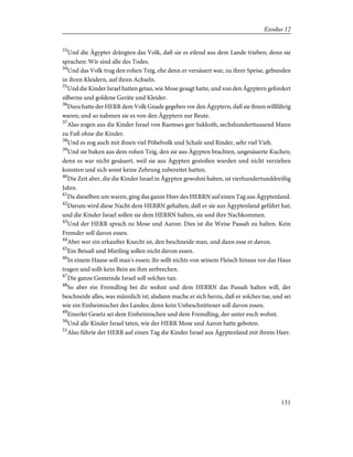 33
Und die Ägypter drängten das Volk, daß sie es eilend aus dem Lande trieben; denn sie
sprachen: Wir sind alle des Todes.
34
Und das Volk trug den rohen Teig, ehe denn er versäuert war, zu ihrer Speise, gebunden
in ihren Kleidern, auf ihren Achseln.
35
Und die Kinder Israel hatten getan, wie Mose gesagt hatte, und von den Ägyptern gefordert
silberne und goldene Geräte und Kleider.
36
Dazu hatte der HERR dem Volk Gnade gegeben vor den Ägyptern, daß sie ihnen willfährig
waren; und so nahmen sie es von den Ägyptern zur Beute.
37
Also zogen aus die Kinder Israel von Raemses gen Sukkoth, sechshunderttausend Mann
zu Fuß ohne die Kinder.
38
Und es zog auch mit ihnen viel Pöbelvolk und Schafe und Rinder, sehr viel Vieh.
39
Und sie buken aus dem rohen Teig, den sie aus Ägypten brachten, ungesäuerte Kuchen;
denn es war nicht gesäuert, weil sie aus Ägypten gestoßen wurden und nicht verziehen
konnten und sich sonst keine Zehrung zubereitet hatten.
40
Die Zeit aber, die die Kinder Israel in Ägypten gewohnt haben, ist vierhundertunddreißig
Jahre.
41
Da dieselben um waren, ging das ganze Heer des HERRN auf einen Tag aus Ägyptenland.
42
Darum wird diese Nacht dem HERRN gehalten, daß er sie aus Ägyptenland geführt hat;
und die Kinder Israel sollen sie dem HERRN halten, sie und ihre Nachkommen.
43
Und der HERR sprach zu Mose und Aaron: Dies ist die Weise Passah zu halten. Kein
Fremder soll davon essen.
44
Aber wer ein erkaufter Knecht ist, den beschneide man, und dann esse er davon.
45
Ein Beisaß und Mietling sollen nicht davon essen.
46
In einem Hause soll man's essen; ihr sollt nichts von seinem Fleisch hinaus vor das Haus
tragen und sollt kein Bein an ihm zerbrechen.
47
Die ganze Gemeinde Israel soll solches tun.
48
So aber ein Fremdling bei dir wohnt und dem HERRN das Passah halten will, der
beschneide alles, was männlich ist; alsdann mache er sich herzu, daß er solches tue, und sei
wie ein Einheimischer des Landes; denn kein Unbeschnittener soll davon essen.
49
Einerlei Gesetz sei dem Einheimischen und dem Fremdling, der unter euch wohnt.
50
Und alle Kinder Israel taten, wie der HERR Mose und Aaron hatte geboten.
51
Also führte der HERR auf einen Tag die Kinder Israel aus Ägyptenland mit ihrem Heer.
131
Exodus 12
 