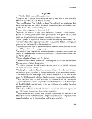 Kapitel 13
1
Und der HERR redete mit Mose und sprach:
2
Heilige mir alle Erstgeburt, die allerlei Mutter bricht bei den Kindern Israel, unter den
Menschen und unter dem Vieh; denn sie sind mein.
3
Da sprach Mose zum Volk: Gedenket an diesen Tag, an dem ihr aus Ägypten, aus dem
Diensthause, gegangen seid, daß der HERR euch mit mächtiger Hand von hinnen hat aus-
geführt; darum sollst du nicht Sauerteig essen.
4
Heute seid ihr ausgegangen, in dem Monat Abib.
5
Wenn dich nun der HERR bringen wird in das Land der Kanaaniter, Hethiter, Amoriter,
Heviter und Jebusiter, daß er deinen Vätern geschworen hat dir zu geben, ein Land, darin
Milch und Honig fließt, so sollst du diesen Dienst halten in diesem Monat.
6
Sieben Tage sollst du ungesäuertes Brot essen, und am siebenten Tage ist des HERRN Fest.
7
Darum sollst du sieben Tage ungesäuertes Brot essen, daß bei dir kein Sauerteig noch
gesäuertes Brot gesehen werde an allen deinen Orten.
8
Ihr sollt euren Söhnen sagen an demselben Tage: Solches halten wir um deswillen, was uns
der HERR getan hat, da wir aus Ägypten zogen.
9
Darum soll dir's sein ein Zeichen in deiner Hand und ein Denkmal vor deinen Augen, auf
daß des HERRN Gesetz sei in deinem Munde; denn der HERR hat dich mit mächtiger Hand
aus Ägypten geführt.
10
Darum halte diese Weise zu seiner Zeit jährlich.
11
Wenn dich nun der HERR ins Land der Kanaaniter gebracht hat, wie er dir und deinen
Vätern geschworen hat und dir's gegeben,
12
so sollst du aussondern dem HERRN alles, was die Mutter bricht, und alle Erstgeburt
unter dem Vieh, was ein Männlein ist.
13
Die Erstgeburt vom Esel sollst du lösen mit einem Schaf; wo du es aber nicht lösest, so
brich ihm das Genick. Aber alle erste Menschengeburt unter deinen Söhnen sollst du lösen.
14
Und wenn dich heute oder morgen dein Kind wird fragen: Was ist das? sollst du ihm
sagen: Der HERR hat uns mit mächtiger Hand aus Ägypten, von dem Diensthause, geführt.
15
Denn da Pharao hart war, uns loszulassen, erschlug der HERR alle Erstgeburt in
Ägyptenland, von der Menschen Erstgeburt an bis an die Erstgeburt des Viehs. Darum opfre
ich dem HERRN alles, was die Mutter bricht, was ein Männlein ist, und die Erstgeburt
meiner Söhne löse ich.
16
Das soll dir ein Zeichen in deiner Hand sein und ein Denkmal vor deinen Augen; denn
der HERR hat uns mit mächtiger Hand aus Ägypten geführt.
17
Da nun Pharao das Volk gelassen hatte, führte sie Gott nicht auf der Straße durch der
Philister Land, die am nächsten war; denn Gott gedachte es möchte das Volk gereuen, wenn
sie den Streit sähen, und sie möchten wieder nach Ägypten umkehren.
132
Exodus 13
 