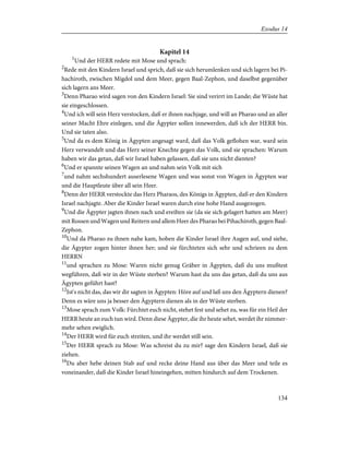 Kapitel 14
1
Und der HERR redete mit Mose und sprach:
2
Rede mit den Kindern Israel und sprich, daß sie sich herumlenken und sich lagern bei Pi-
hachiroth, zwischen Migdol und dem Meer, gegen Baal-Zephon, und daselbst gegenüber
sich lagern ans Meer.
3
Denn Pharao wird sagen von den Kindern Israel: Sie sind verirrt im Lande; die Wüste hat
sie eingeschlossen.
4
Und ich will sein Herz verstocken, daß er ihnen nachjage, und will an Pharao und an aller
seiner Macht Ehre einlegen, und die Ägypter sollen innewerden, daß ich der HERR bin.
Und sie taten also.
5
Und da es dem König in Ägypten angesagt ward, daß das Volk geflohen war, ward sein
Herz verwandelt und das Herz seiner Knechte gegen das Volk, und sie sprachen: Warum
haben wir das getan, daß wir Israel haben gelassen, daß sie uns nicht dienten?
6
Und er spannte seinen Wagen an und nahm sein Volk mit sich
7
und nahm sechshundert auserlesene Wagen und was sonst von Wagen in Ägypten war
und die Hauptleute über all sein Heer.
8
Denn der HERR verstockte das Herz Pharaos, des Königs in Ägypten, daß er den Kindern
Israel nachjagte. Aber die Kinder Israel waren durch eine hohe Hand ausgezogen.
9
Und die Ägypter jagten ihnen nach und ereilten sie (da sie sich gelagert hatten am Meer)
mit Rossen und Wagen und Reitern und allem Heer des Pharao bei Pihachiroth, gegen Baal-
Zephon.
10
Und da Pharao zu ihnen nahe kam, hoben die Kinder Israel ihre Augen auf, und siehe,
die Ägypter zogen hinter ihnen her; und sie fürchteten sich sehr und schrieen zu dem
HERRN
11
und sprachen zu Mose: Waren nicht genug Gräber in Ägypten, daß du uns mußtest
wegführen, daß wir in der Wüste sterben? Warum hast du uns das getan, daß du uns aus
Ägypten geführt hast?
12
Ist's nicht das, das wir dir sagten in Ägypten: Höre auf und laß uns den Ägyptern dienen?
Denn es wäre uns ja besser den Ägyptern dienen als in der Wüste sterben.
13
Mose sprach zum Volk: Fürchtet euch nicht, stehet fest und sehet zu, was für ein Heil der
HERR heute an euch tun wird. Denn diese Ägypter, die ihr heute sehet, werdet ihr nimmer-
mehr sehen ewiglich.
14
Der HERR wird für euch streiten, und ihr werdet still sein.
15
Der HERR sprach zu Mose: Was schreist du zu mir? sage den Kindern Israel, daß sie
ziehen.
16
Du aber hebe deinen Stab auf und recke deine Hand aus über das Meer und teile es
voneinander, daß die Kinder Israel hineingehen, mitten hindurch auf dem Trockenen.
134
Exodus 14
 