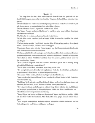 Kapitel 15
1
Da sang Mose und die Kinder Israel dies Lied dem HERRN und sprachen: Ich will
dem HERRN singen, denn er hat eine herrliche Tat getan; Roß und Mann hat er ins Meer
gestürzt.
2
Der HERR ist meine Stärke und mein Lobgesang und ist mein Heil. Das ist mein Gott, ich
will ihn preisen; er ist meines Vaters Gott, ich will ihn erheben.
3
Der HERR ist der rechte Kriegsmann; HERR ist sein Name.
4
Die Wagen Pharaos und seine Macht warf er ins Meer; seine auserwählten Hauptleute
versanken im Schilfmeer.
5
Die Tiefe hat sie bedeckt; sie fielen zu Grund wie die Steine.
6
HERR, deine rechte Hand tut große Wunder; HERR, deine rechte Hand hat die Feinde
zerschlagen.
7
Und mit deiner großen Herrlichkeit hast du deine Widersacher gestürzt; denn da du
deinen Grimm ausließest, verzehrte er sie wie Stoppeln.
8
Durch dein Blasen taten sich die Wasser empor, und die Fluten standen in Haufen; die
Tiefe wallte voneinander mitten im Meer.
9
Der Feind gedachte: Ich will nachjagen und erhaschen und den Raub austeilen und meinen
Mut an ihnen kühlen; ich will mein Schwert ausziehen, und meine Hand soll sie verderben.
10
Da ließest du deinen Wind blasen und das Meer bedeckte sie, und sie sanken unter wie
Blei im mächtigen Wasser.
11
HERR, wer ist dir gleich unter den Göttern? Wer ist dir gleich, der so mächtig, heilig,
schrecklich, löblich und wundertätig sei?
12
Da du deine rechte Hand ausrecktest, verschlang sie die Erde.
13
Du hast geleitet durch deine Barmherzigkeit dein Volk, das du erlöst hast, und du hast
sie geführt durch deine Stärke zu deiner heiligen Wohnung.
14
Da das die Völker hörten, erbebten sie; Angst kam die Philister an;
15
da erschraken die Fürsten Edoms; Zittern kam die Gewaltigen Moabs an; alle Einwohner
Kanaans wurden feig.
16
Es fällt auf sie Erschrecken und Furcht durch deinen großen Arm, daß sie erstarren wie
die Steine, bis dein Volk, HERR, hindurchkomme, das du erworben hast.
17
Du bringst sie hinein und pflanzest sie auf dem Berge deines Erbteils, den du, HERR, dir
zur Wohnung gemacht hast, zu deinem Heiligtum, HERR, das deine Hand bereitet hat.
18
Der HERR wird König sein immer und ewig.
19
Denn Pharao zog hinein ins Meer mit Rossen und Wagen und Reitern; und der HERR
ließ das Meer wieder über sie fallen. Aber die Kinder Israel gingen trocken mitten durchs
Meer.
20
Und Mirjam, die Prophetin, Aarons Schwester, nahm eine Pauke in ihre Hand, und alle
Weiber folgten ihr nach hinaus mit Pauken im Reigen.
136
Exodus 15
 