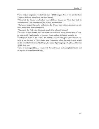 21
Und Mirjam sang ihnen vor: Laßt uns dem HERRN singen, denn er hat eine herrliche
Tat getan; Roß und Mann hat er ins Meer gestürzt.
22
Mose ließ die Kinder Israel ziehen vom Schilfmeer hinaus zur Wüste Sur. Und sie
wanderten drei Tage in der Wüste, daß sie kein Wasser fanden.
23
Da kamen sie gen Mara; aber sie konnten das Wasser nicht trinken, denn es war sehr
bitter. Daher hieß man den Ort Mara.
24
Da murrte das Volk wider Mose und sprach: Was sollen wir trinken?
25
Er schrie zu dem HERRN, und der HERR wies ihm einen Baum; den tat er ins Wasser,
da ward es süß. Daselbst stellte er ihnen ein Gesetz und ein Recht und versuchte sie
26
und sprach: Wirst du der Stimme des HERRN, deines Gottes, gehorchen und tun, was
recht ist vor ihm, und zu Ohren fassen seine Gebote und halten alle seine Gesetze, so will
ich der Krankheiten keine auf dich legen, die ich auf Ägypten gelegt habe; denn ich bin der
HERR, dein Arzt.
27
Und sie kamen gen Elim, da waren zwölf Wasserbrunnen und siebzig Palmbäume, und
sie lagerten sich daselbst ans Wasser.
137
Exodus 15
 