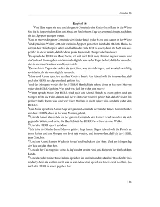 Kapitel 16
1
Von Elim zogen sie aus; und die ganze Gemeinde der Kinder Israel kam in die Wüste
Sin, die da liegt zwischen Elim und Sinai, am fünfzehnten Tage des zweiten Monats, nachdem
sie aus Ägypten gezogen waren.
2
Und es murrte die ganze Gemeinde der Kinder Israel wider Mose und Aaron in der Wüste
3
und sprachen: Wollte Gott, wir wären in Ägypten gestorben durch des HERRN Hand, da
wir bei den Fleischtöpfen saßen und hatten die Fülle Brot zu essen; denn ihr habt uns aus-
geführt in diese Wüste, daß ihr diese ganze Gemeinde Hungers sterben lasset.
4
Da sprach der HERR zu Mose: Siehe, ich will euch Brot vom Himmel regnen lassen, und
das Volk soll hinausgehen und sammeln täglich, was es des Tages bedarf, daß ich's versuche,
ob's in meinen Gesetzen wandle oder nicht.
5
Des sechsten Tages aber sollen sie zurichten, was sie einbringen, und es wird zwiefältig
soviel sein, als sie sonst täglich sammeln.
6
Mose und Aaron sprachen zu allen Kindern Israel: Am Abend sollt ihr innewerden, daß
euch der HERR aus Ägyptenland geführt hat,
7
und des Morgens werdet ihr des HERRN Herrlichkeit sehen; denn er hat euer Murren
wider den HERRN gehört. Was sind wir, daß ihr wider uns murrt?
8
Weiter sprach Mose: Der HERR wird euch am Abend Fleisch zu essen geben und am
Morgen Brots die Fülle, darum daß der HERR euer Murren gehört hat, daß ihr wider ihn
gemurrt habt. Denn was sind wir? Euer Murren ist nicht wider uns, sondern wider den
HERRN.
9
Und Mose sprach zu Aaron: Sage der ganzen Gemeinde der Kinder Israel: Kommt herbei
vor den HERRN, denn er hat euer Murren gehört.
10
Und da Aaron also redete zu der ganzen Gemeinde der Kinder Israel, wandten sie sich
gegen die Wüste; und siehe, die Herrlichkeit des HERRN erschien in einer Wolke.
11
Und der HERR sprach zu Mose:
12
Ich habe der Kinder Israel Murren gehört. Sage ihnen: Gegen Abend sollt ihr Fleisch zu
essen haben und am Morgen von Brot satt werden, und innewerden, daß ich der HERR,
euer Gott, bin.
13
Und am Abend kamen Wachteln herauf und bedeckten das Heer. Und am Morgen lag
der Tau um das Heer her.
14
Und als der Tau weg war, siehe, da lag's in der Wüste rund und klein wie der Reif auf dem
Lande.
15
Und da es die Kinder Israel sahen, sprachen sie untereinander: Man hu? (Das heißt: Was
ist das?); denn sie wußten nicht was es war. Mose aber sprach zu ihnen: es ist das Brot, das
euch der HERR zu essen gegeben hat.
138
Exodus 16
 