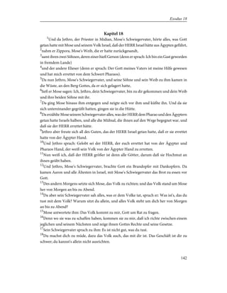 Kapitel 18
1
Und da Jethro, der Priester in Midian, Mose's Schwiegervater, hörte alles, was Gott
getan hatte mit Mose und seinem Volk Israel, daß der HERR Israel hätte aus Ägypten geführt,
2
nahm er Zippora, Mose's Weib, die er hatte zurückgesandt,
3
samt ihren zwei Söhnen, deren einer hieß Gerson (denn er sprach: Ich bin ein Gast geworden
in fremdem Lande)
4
und der andere Elieser (denn er sprach: Der Gott meines Vaters ist meine Hilfe gewesen
und hat mich errettet von dem Schwert Pharaos).
5
Da nun Jethro, Mose's Schwiegervater, und seine Söhne und sein Weib zu ihm kamen in
die Wüste, an den Berg Gottes, da er sich gelagert hatte,
6
ließ er Mose sagen: Ich, Jethro, dein Schwiegervater, bin zu dir gekommen und dein Weib
und ihre beiden Söhne mit ihr.
7
Da ging Mose hinaus ihm entgegen und neigte sich vor ihm und küßte ihn. Und da sie
sich untereinander gegrüßt hatten, gingen sie in die Hütte.
8
Da erzählte Mose seinem Schwiegervater alles, was der HERR dem Pharao und den Ägyptern
getan hatte Israels halben, und alle die Mühsal, die ihnen auf den Wege begegnet war, und
daß sie der HERR errettet hätte.
9
Jethro aber freute sich all des Guten, das der HERR Israel getan hatte, daß er sie errettet
hatte von der Ägypter Hand.
10
Und Jethro sprach: Gelobt sei der HERR, der euch errettet hat von der Ägypter und
Pharaos Hand, der weiß sein Volk von der Ägypter Hand zu erretten.
11
Nun weiß ich, daß der HERR größer ist denn alle Götter, darum daß sie Hochmut an
ihnen geübt haben.
12
Und Jethro, Mose's Schwiegervater, brachte Gott ein Brandopfer mit Dankopfern. Da
kamen Aaron und alle Ältesten in Israel, mit Mose's Schwiegervater das Brot zu essen vor
Gott.
13
Des andern Morgens setzte sich Mose, das Volk zu richten; und das Volk stand um Mose
her von Morgen an bis zu Abend.
14
Da aber sein Schwiegervater sah alles, was er dem Volke tat, sprach er: Was ist's, das du
tust mit dem Volk? Warum sitzt du allein, und alles Volk steht um dich her von Morgen
an bis zu Abend?
15
Mose antwortete ihm: Das Volk kommt zu mir, Gott um Rat zu fragen.
16
Denn wo sie was zu schaffen haben, kommen sie zu mir, daß ich richte zwischen einem
jeglichen und seinem Nächsten und zeige ihnen Gottes Rechte und seine Gesetze.
17
Sein Schwiegervater sprach zu ihm: Es ist nicht gut, was du tust.
18
Du machst dich zu müde, dazu das Volk auch, das mit dir ist. Das Geschäft ist dir zu
schwer; du kannst's allein nicht ausrichten.
142
Exodus 18
 