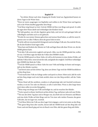 Kapitel 19
1
Im dritten Monat nach dem Ausgang der Kinder Israel aus Ägyptenland kamen sie
dieses Tages in die Wüste Sinai.
2
Denn sie waren ausgezogen von Raphidim und wollten in die Wüste Sinai und lagerten
sich in der Wüste daselbst gegenüber dem Berge.
3
Und Mose stieg hinauf zu Gott. Und der HERR rief ihm vom Berge und sprach: So sollst
du sagen dem Hause Jakob und verkündigen den Kindern Israel:
4
Ihr habt gesehen, was ich den Ägyptern getan habe, und wie ich euch getragen habe auf
Adlerflügeln und habe euch zu mir gebracht.
5
Werdet ihr nun meiner Stimme gehorchen und meinen Bund halten, so sollt ihr mein Ei-
gentum sein vor allen Völkern; denn die ganze Erde ist mein.
6
Und ihr sollt mir ein priesterlich Königreich und ein heiliges Volk sein. Das sind die Worte,
die du den Kindern Israel sagen sollst.
7
Mose kam und forderte die Ältesten im Volk und legte ihnen alle diese Worte vor, die der
HERR geboten hatte.
8
Und alles Volk antwortete zugleich und sprach: Alles, was der HERR geredet hat, wollen
wir tun. Und Mose sagte die Rede des Volkes dem HERRN wieder.
9
Und der HERR sprach zu Mose: Siehe, ich will zu dir kommen in einer dicken Wolke, auf
daß dies Volk es höre, wenn ich mit dir rede, und glaube dir ewiglich. Und Mose verkündigte
dem HERRN die Rede des Volks.
10
Und der HERR sprach zu Mose: Gehe hin zum Volk und heilige sie heute und morgen,
daß sie ihre Kleider waschen
11
und bereit seien auf den dritten Tag; denn am dritten Tage wird der HERR herabfahren
auf den Berg Sinai.
12
Und mache dem Volk ein Gehege umher und sprich zu ihnen: Hütet euch, daß ihr nicht
auf den Berg steiget noch sein Ende anrührt; denn wer den Berg anrührt, soll des Todes
sterben.
13
Keine Hand soll ihn anrühren, sondern er soll gesteinigt oder mit Geschoß erschossen
werden; es sei ein Tier oder ein Mensch, so soll er nicht leben. Wenn es aber lange tönen
wird, dann sollen sie an den Berg gehen.
14
Mose stieg vom Berge zum Volk und heiligte sie, und sie wuschen ihre Kleider.
15
Und er sprach zu ihnen: Seid bereit auf den dritten Tag, und keiner nahe sich zum Weibe.
16
Als nun der dritte Tag kam und es Morgen war, da erhob sich ein Donnern und Blitzen
und eine dicke Wolke auf dem Berge und ein Ton einer sehr starken Posaune; das ganze
Volk aber, das im Lager war, erschrak.
17
Und Mose führte das Volk aus dem Lager Gott entgegen, und es trat unten an den Berg.
18
Der ganze Berg Sinai aber rauchte, darum daß der HERR herab auf den Berg fuhr mit
Feuer; und sein Rauch ging auf wie ein Rauch vom Ofen, daß der ganze Berg sehr bebte.
144
Exodus 19
 