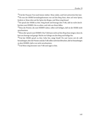 19
Und der Posaune Ton ward immer stärker. Mose redete, und Gott antwortete ihm laut.
20
Als nun der HERR herniedergekommen war auf den Berg Sinai, oben auf seine Spitze,
forderte er Mose oben auf die Spitze des Berges, und Mose stieg hinauf.
21
Da sprach der HERR zu ihm: Steig hinab und bezeuge dem Volk, daß sie nicht durch-
brechen zum HERRN, ihn zu sehen, und viele aus ihnen fallen.
22
Dazu die Priester, die zum HERRN nahen, sollen sich heiligen, daß sie der HERR nicht
zerschmettere.
23
Mose aber sprach zum HERRN: Das Volk kann nicht auf den Berg Sinai steigen; denn du
hast uns bezeugt und gesagt: Mache ein Gehege um den Berg und heilige ihn.
24
Und der HERR sprach zu ihm: Gehe hin, steige hinab! Du und Aaron mit dir sollt
heraufsteigen; aber die Priester und das Volk sollen nicht durchbrechen, daß sie hinaufsteigen
zu dem HERRN, daß er sie nicht zerschmettere.
25
Und Mose stieg herunter zum Volk und sagte es ihm.
145
Exodus 19
 