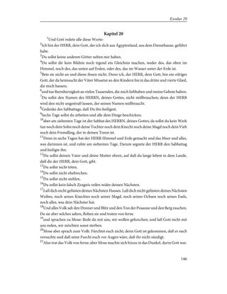 Kapitel 20
1
Und Gott redete alle diese Worte:
2
Ich bin der HERR, dein Gott, der ich dich aus Ägyptenland, aus dem Diensthause, geführt
habe.
3
Du sollst keine anderen Götter neben mir haben.
4
Du sollst dir kein Bildnis noch irgend ein Gleichnis machen, weder des, das oben im
Himmel, noch des, das unten auf Erden, oder des, das im Wasser unter der Erde ist.
5
Bete sie nicht an und diene ihnen nicht. Denn ich, der HERR, dein Gott, bin ein eifriger
Gott, der da heimsucht der Väter Missetat an den Kindern bis in das dritte und vierte Glied,
die mich hassen;
6
und tue Barmherzigkeit an vielen Tausenden, die mich liebhaben und meine Gebote halten.
7
Du sollst den Namen des HERRN, deines Gottes, nicht mißbrauchen; denn der HERR
wird den nicht ungestraft lassen, der seinen Namen mißbraucht.
8
Gedenke des Sabbattags, daß Du ihn heiligest.
9
Sechs Tage sollst du arbeiten und alle dein Dinge beschicken;
10
aber am siebenten Tage ist der Sabbat des HERRN, deines Gottes; da sollst du kein Werk
tun noch dein Sohn noch deine Tochter noch dein Knecht noch deine Magd noch dein Vieh
noch dein Fremdling, der in deinen Toren ist.
11
Denn in sechs Tagen hat der HERR Himmel und Erde gemacht und das Meer und alles,
was darinnen ist, und ruhte am siebenten Tage. Darum segnete der HERR den Sabbattag
und heiligte ihn.
12
Du sollst deinen Vater und deine Mutter ehren, auf daß du lange lebest in dem Lande,
daß dir der HERR, dein Gott, gibt.
13
Du sollst nicht töten.
14
Du sollst nicht ehebrechen.
15
Du sollst nicht stehlen.
16
Du sollst kein falsch Zeugnis reden wider deinen Nächsten.
17
Laß dich nicht gelüsten deines Nächsten Hauses. Laß dich nicht gelüsten deines Nächsten
Weibes, noch seines Knechtes noch seiner Magd, noch seines Ochsen noch seines Esels,
noch alles, was dein Nächster hat.
18
Und alles Volk sah den Donner und Blitz und den Ton der Posaune und den Berg rauchen.
Da sie aber solches sahen, flohen sie und traten von ferne
19
und sprachen zu Mose: Rede du mit uns, wir wollen gehorchen; und laß Gott nicht mit
uns reden, wir möchten sonst sterben.
20
Mose aber sprach zum Volk: Fürchtet euch nicht; denn Gott ist gekommen, daß er euch
versuchte und daß seine Furcht euch vor Augen wäre, daß ihr nicht sündigt.
21
Also trat das Volk von ferne; aber Mose machte sich hinzu in das Dunkel, darin Gott war.
146
Exodus 20
 