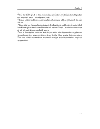 22
Und der HERR sprach zu ihm: Also sollst du den Kindern Israel sagen: Ihr habt gesehen,
daß ich mit euch vom Himmel geredet habe.
23
Darum sollt ihr nichts neben mir machen; silberne und goldene Götter sollt ihr nicht
machen.
24
Einen Altar von Erde mache mir, darauf du dein Brandopfer und Dankopfer, deine Schafe
und Rinder opferst. Denn an welchem Ort ich meines Namens Gedächtnis stiften werde,
da will ich zu dir kommen und dich segnen.
25
Und so du mir einen steinernen Altar machen willst, sollst du ihn nicht von gehauenen
Steinen bauen; denn wo du mit deinem Messer darüber fährst, so wirst du ihn entweihen.
26
Du sollst auch nicht auf Stufen zu meinem Altar steigen, daß nicht deine Blöße aufgedeckt
werde vor ihm.
147
Exodus 20
 