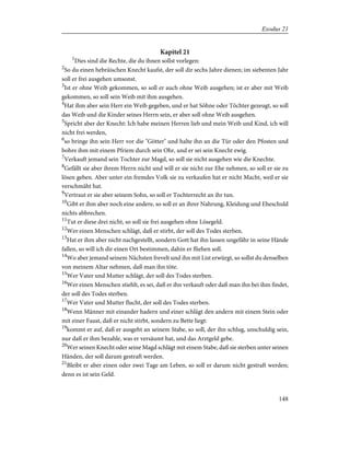 Kapitel 21
1
Dies sind die Rechte, die du ihnen sollst vorlegen:
2
So du einen hebräischen Knecht kaufst, der soll dir sechs Jahre dienen; im siebenten Jahr
soll er frei ausgehen umsonst.
3
Ist er ohne Weib gekommen, so soll er auch ohne Weib ausgehen; ist er aber mit Weib
gekommen, so soll sein Weib mit ihm ausgehen.
4
Hat ihm aber sein Herr ein Weib gegeben, und er hat Söhne oder Töchter gezeugt, so soll
das Weib und die Kinder seines Herrn sein, er aber soll ohne Weib ausgehen.
5
Spricht aber der Knecht: Ich habe meinen Herren lieb und mein Weib und Kind, ich will
nicht frei werden,
6
so bringe ihn sein Herr vor die "Götter" und halte ihn an die Tür oder den Pfosten und
bohre ihm mit einem Pfriem durch sein Ohr, und er sei sein Knecht ewig.
7
Verkauft jemand sein Tochter zur Magd, so soll sie nicht ausgehen wie die Knechte.
8
Gefällt sie aber ihrem Herrn nicht und will er sie nicht zur Ehe nehmen, so soll er sie zu
lösen geben. Aber unter ein fremdes Volk sie zu verkaufen hat er nicht Macht, weil er sie
verschmäht hat.
9
Vertraut er sie aber seinem Sohn, so soll er Tochterrecht an ihr tun.
10
Gibt er ihm aber noch eine andere, so soll er an ihrer Nahrung, Kleidung und Eheschuld
nichts abbrechen.
11
Tut er diese drei nicht, so soll sie frei ausgehen ohne Lösegeld.
12
Wer einen Menschen schlägt, daß er stirbt, der soll des Todes sterben.
13
Hat er ihm aber nicht nachgestellt, sondern Gott hat ihn lassen ungefähr in seine Hände
fallen, so will ich dir einen Ort bestimmen, dahin er fliehen soll.
14
Wo aber jemand seinem Nächsten frevelt und ihn mit List erwürgt, so sollst du denselben
von meinem Altar nehmen, daß man ihn töte.
15
Wer Vater und Mutter schlägt, der soll des Todes sterben.
16
Wer einen Menschen stiehlt, es sei, daß er ihn verkauft oder daß man ihn bei ihm findet,
der soll des Todes sterben.
17
Wer Vater und Mutter flucht, der soll des Todes sterben.
18
Wenn Männer mit einander hadern und einer schlägt den andern mit einem Stein oder
mit einer Faust, daß er nicht stirbt, sondern zu Bette liegt:
19
kommt er auf, daß er ausgeht an seinem Stabe, so soll, der ihn schlug, unschuldig sein,
nur daß er ihm bezahle, was er versäumt hat, und das Arztgeld gebe.
20
Wer seinen Knecht oder seine Magd schlägt mit einem Stabe, daß sie sterben unter seinen
Händen, der soll darum gestraft werden.
21
Bleibt er aber einen oder zwei Tage am Leben, so soll er darum nicht gestraft werden;
denn es ist sein Geld.
148
Exodus 21
 