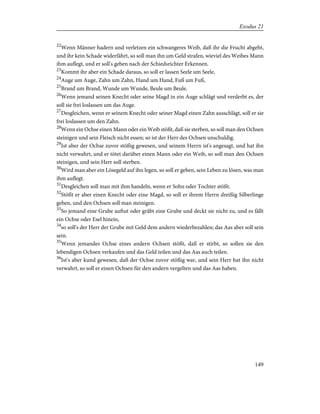 22
Wenn Männer hadern und verletzen ein schwangeres Weib, daß ihr die Frucht abgeht,
und ihr kein Schade widerfährt, so soll man ihn um Geld strafen, wieviel des Weibes Mann
ihm auflegt, und er soll's geben nach der Schiedsrichter Erkennen.
23
Kommt ihr aber ein Schade daraus, so soll er lassen Seele um Seele,
24
Auge um Auge, Zahn um Zahn, Hand um Hand, Fuß um Fuß,
25
Brand um Brand, Wunde um Wunde, Beule um Beule.
26
Wenn jemand seinen Knecht oder seine Magd in ein Auge schlägt und verderbt es, der
soll sie frei loslassen um das Auge.
27
Desgleichen, wenn er seinem Knecht oder seiner Magd einen Zahn ausschlägt, soll er sie
frei loslassen um den Zahn.
28
Wenn ein Ochse einen Mann oder ein Weib stößt, daß sie sterben, so soll man den Ochsen
steinigen und sein Fleisch nicht essen; so ist der Herr des Ochsen unschuldig.
29
Ist aber der Ochse zuvor stößig gewesen, und seinem Herrn ist's angesagt, und hat ihn
nicht verwahrt, und er tötet darüber einen Mann oder ein Weib, so soll man den Ochsen
steinigen, und sein Herr soll sterben.
30
Wird man aber ein Lösegeld auf ihn legen, so soll er geben, sein Leben zu lösen, was man
ihm auflegt.
31
Desgleichen soll man mit ihm handeln, wenn er Sohn oder Tochter stößt.
32
Stößt er aber einen Knecht oder eine Magd, so soll er ihrem Herrn dreißig Silberlinge
geben, und den Ochsen soll man steinigen.
33
So jemand eine Grube auftut oder gräbt eine Grube und deckt sie nicht zu, und es fällt
ein Ochse oder Esel hinein,
34
so soll's der Herr der Grube mit Geld dem andern wiederbezahlen; das Aas aber soll sein
sein.
35
Wenn jemandes Ochse eines andern Ochsen stößt, daß er stirbt, so sollen sie den
lebendigen Ochsen verkaufen und das Geld teilen und das Aas auch teilen.
36
Ist's aber kund gewesen, daß der Ochse zuvor stößig war, und sein Herr hat ihn nicht
verwahrt, so soll er einen Ochsen für den andern vergelten und das Aas haben.
149
Exodus 21
 