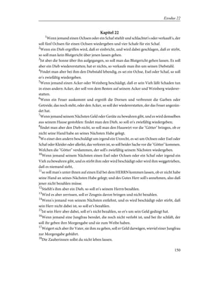 Kapitel 22
1
Wenn jemand einen Ochsen oder ein Schaf stiehlt und schlachtet's oder verkauft's, der
soll fünf Ochsen für einen Ochsen wiedergeben und vier Schafe für ein Schaf.
2
Wenn ein Dieb ergriffen wird, daß er einbricht, und wird dabei geschlagen, daß er stirbt,
so soll man kein Blutgericht über jenen lassen gehen.
3
Ist aber die Sonne über ihn aufgegangen, so soll man das Blutgericht gehen lassen. Es soll
aber ein Dieb wiedererstatten; hat er nichts, so verkaufe man ihn um seinen Diebstahl.
4
Findet man aber bei ihm den Diebstahl lebendig, es sei ein Ochse, Esel oder Schaf, so soll
er's zwiefältig wiedergeben.
5
Wenn jemand einen Acker oder Weinberg beschädigt, daß er sein Vieh läßt Schaden tun
in eines andern Acker, der soll von dem Besten auf seinem Acker und Weinberg wiederer-
statten.
6
Wenn ein Feuer auskommt und ergreift die Dornen und verbrennt die Garben oder
Getreide, das noch steht, oder den Acker, so soll der wiedererstatten, der das Feuer angezün-
det hat.
7
Wenn jemand seinem Nächsten Geld oder Geräte zu bewahren gibt, und es wird demselben
aus seinem Hause gestohlen: findet man den Dieb, so soll er's zwiefältig wiedergeben;
8
findet man aber den Dieb nicht, so soll man den Hauswirt vor die "Götter" bringen, ob er
nicht seine Hand habe an seines Nächsten Habe gelegt.
9
Wo einer den andern beschuldigt um irgend ein Unrecht, es sei um Ochsen oder Esel oder
Schaf oder Kleider oder allerlei, das verloren ist, so soll beider Sache vor die "Götter" kommen.
Welchen die "Götter" verdammen, der soll's zwiefältig seinem Nächsten wiedergeben.
10
Wenn jemand seinem Nächsten einen Esel oder Ochsen oder ein Schaf oder irgend ein
Vieh zu bewahren gibt, und es stirbt ihm oder wird beschädigt oder wird ihm weggetrieben,
daß es niemand sieht,
11
so soll man's unter ihnen auf einen Eid bei dem HERRN kommen lassen, ob er nicht habe
seine Hand an seines Nächsten Habe gelegt; und des Gutes Herr soll's annehmen, also daß
jener nicht bezahlen müsse.
12
Stiehlt's ihm aber ein Dieb, so soll er's seinem Herrn bezahlen.
13
Wird es aber zerrissen, soll er Zeugnis davon bringen und nicht bezahlen.
14
Wenn's jemand von seinem Nächsten entlehnt, und es wird beschädigt oder stirbt, daß
sein Herr nicht dabei ist, so soll er's bezahlen.
15
Ist sein Herr aber dabei, soll er's nicht bezahlen, so er's um sein Geld gedingt hat.
16
Wenn jemand eine Jungfrau beredet, die noch nicht verlobt ist, und bei ihr schläft, der
soll ihr geben ihre Morgengabe und sie zum Weibe haben.
17
Weigert sich aber ihr Vater, sie ihm zu geben, soll er Geld darwägen, wieviel einer Jungfrau
zur Morgengabe gebührt.
18
Die Zauberinnen sollst du nicht leben lassen.
150
Exodus 22
 