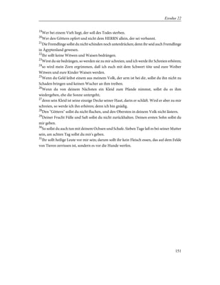 19
Wer bei einem Vieh liegt, der soll des Todes sterben.
20
Wer den Göttern opfert und nicht dem HERRN allein, der sei verbannt.
21
Die Fremdlinge sollst du nicht schinden noch unterdrücken; denn ihr seid auch Fremdlinge
in Ägyptenland gewesen.
22
Ihr sollt keine Witwen und Waisen bedrängen.
23
Wirst du sie bedrängen, so werden sie zu mir schreien, und ich werde ihr Schreien erhören;
24
so wird mein Zorn ergrimmen, daß ich euch mit dem Schwert töte und eure Weiber
Witwen und eure Kinder Waisen werden.
25
Wenn du Geld leihst einem aus meinem Volk, der arm ist bei dir, sollst du ihn nicht zu
Schaden bringen und keinen Wucher an ihm treiben.
26
Wenn du von deinem Nächsten ein Kleid zum Pfande nimmst, sollst du es ihm
wiedergeben, ehe die Sonne untergeht;
27
denn sein Kleid ist seine einzige Decke seiner Haut, darin er schläft. Wird er aber zu mir
schreien, so werde ich ihn erhören; denn ich bin gnädig.
28
Den "Göttern" sollst du nicht fluchen, und den Obersten in deinem Volk nicht lästern.
29
Deiner Frucht Fülle und Saft sollst du nicht zurückhalten. Deinen ersten Sohn sollst du
mir geben.
30
So sollst du auch tun mit deinem Ochsen und Schafe. Sieben Tage laß es bei seiner Mutter
sein, am achten Tag sollst du mir's geben.
31
Ihr sollt heilige Leute vor mir sein; darum sollt ihr kein Fleisch essen, das auf dem Felde
von Tieren zerrissen ist, sondern es vor die Hunde werfen.
151
Exodus 22
 