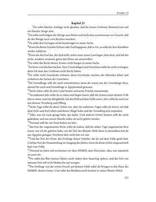 Kapitel 23
1
Du sollst falscher Anklage nicht glauben, daß du einem Gottlosen Beistand tust und
ein falscher Zeuge seist.
2
Du sollst nicht folgen der Menge zum Bösen und nicht also verantworten vor Gericht, daß
du der Menge nach vom Rechten weichest.
3
Du sollst den Geringen nicht beschönigen in seiner Sache.
4
Wenn du deines Feindes Ochsen oder Esel begegnest, daß er irrt, so sollst du ihm denselben
wieder zuführen.
5
Wenn du den Esel des, der dich haßt, siehst unter seiner Last liegen, hüte dich, und laß ihn
nicht, sondern versäume gerne das Deine um seinetwillen.
6
Du sollst das Recht deines Armen nicht beugen in seiner Sache.
7
Sei ferne von falschen Sachen. Den Unschuldigen und Gerechten sollst du nicht erwürgen;
denn ich lasse den Gottlosen nicht Recht haben.
8
Du sollst nicht Geschenke nehmen; denn Geschenke machen die Sehenden blind und
verkehren die Sachen der Gerechten.
9
Die Fremdlinge sollt ihr nicht unterdrücken; denn ihr wisset um der Fremdlinge Herz,
dieweil ihr auch seid Fremdlinge in Ägyptenland gewesen.
10
Sechs Jahre sollst du dein Land besäen und seine Früchte einsammeln.
11
Im siebenten Jahr sollst du es ruhen und liegen lassen, daß die Armen unter deinem Volk
davon essen; und was übrigbleibt, laß das Wild auf dem Felde essen. Also sollst du auch tun
mit deinem Weinberg und Ölberg.
12
Sechs Tage sollst du deine Arbeit tun; aber des siebenten Tages sollst du feiern, auf daß
dein Ochs und Esel ruhen und deiner Magd Sohn und der Fremdling sich erquicken.
13
Alles, was ich euch gesagt habe, das haltet. Und anderer Götter Namen sollt ihr nicht
gedenken, und aus eurem Munde sollen sie nicht gehört werden.
14
Dreimal sollt ihr mir Feste halten im Jahr:
15
das Fest der ungesäuerten Brote sollst du halten, daß du sieben Tage ungesäuertes Brot
essest, wie ich dir geboten habe, um die Zeit des Monats Abib; denn in demselben bist du
aus Ägypten gezogen. Erscheint aber nicht leer vor mir.
16
Und das Fest der Ernte, der Erstlinge deiner Früchte, die du auf dem Felde gesät hast.
Und das Fest der Einsammlung im Ausgang des Jahres, wenn du deine Arbeit eingesammelt
hast vom Felde.
17
Dreimal im Jahre soll erscheinen vor dem HERRN, dem Herrscher, alles, was männlich
ist unter dir.
18
Du sollst das Blut meines Opfers nicht neben dem Sauerteig opfern, und das Fett von
meinem Fest soll nicht bleiben bis auf morgen.
19
Die Erstlinge von der ersten Frucht auf deinem Felde sollst du bringen in das Haus des
HERRN, deines Gottes. Und sollst das Böcklein nicht kochen in seiner Mutter Milch.
152
Exodus 23
 