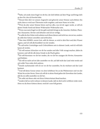 20
Siehe, ich sende einen Engel vor dir her, der dich behüte auf dem Wege und bringe dich
an den Ort, den ich bereitet habe.
21
Darum hüte dich vor seinem Angesicht und gehorche seiner Stimme und erbittere ihn
nicht; denn er wird euer Übertreten nicht vergeben, und mein Name ist in ihm.
22
Wirst du aber seiner Stimme hören und tun alles, was ich dir sagen werde, so will ich
deiner Feinde Feind und deiner Widersacher Widersacher sein.
23
Wenn nun mein Engel vor dir her geht und dich bringt an die Amoriter, Hethiter, Phere-
siter, Kanaaniter, Heviter und Jebusiter und ich sie vertilge,
24
so sollst du ihre Götter nicht anbeten noch ihnen dienen und nicht tun, wie sie tun, sondern
du sollst ihre Götzen umreißen und zerbrechen.
25
Aber dem HERRN, eurem Gott, sollt ihr dienen, so wird er dein Brot und dein Wasser
segnen, und ich will alle Krankheit von dir wenden.
26
Es soll nichts Unträchtiges noch Unfruchtbares sein in deinem Lande, und ich will dich
lassen alt werden.
27
Ich will meinen Schrecken vor dir her senden und alles Volk verzagt machen, dahin du
kommst, und will dir alle deine Feinde in die Flucht geben.
28
Ich will Hornissen vor dir her senden, die vor dir her ausjagen die Heviter, Kanaaniter
und Hethiter.
29
Ich will sie nicht auf ein Jahr ausstoßen vor dir, auf daß nicht das Land wüst werde und
sich wilde Tiere wider dich mehren;
30
einzeln nacheinander will ich sie vor dir her ausstoßen, bis du wächsest und das Land
besitzest.
31
Und will deine Grenze setzen von dem Schilfmeer bis an das Philistermeer und von der
Wüste bis an den Strom. Denn ich will dir in deine Hand geben die Einwohner des Landes,
daß du sie sollst ausstoßen vor dir her.
32
Du sollst mit ihnen oder mit ihren Göttern keinen Bund machen;
33
sondern laß sie nicht wohnen in deinem Lande, daß sie dich nicht verführen wider mich.
Denn wo du ihren Göttern dienst, wird dir's zum Fall geraten.
153
Exodus 23
 
