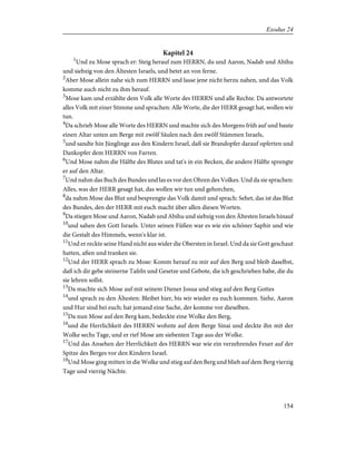 Kapitel 24
1
Und zu Mose sprach er: Steig herauf zum HERRN, du und Aaron, Nadab und Abihu
und siebzig von den Ältesten Israels, und betet an von ferne.
2
Aber Mose allein nahe sich zum HERRN und lasse jene nicht herzu nahen, und das Volk
komme auch nicht zu ihm herauf.
3
Mose kam und erzählte dem Volk alle Worte des HERRN und alle Rechte. Da antwortete
alles Volk mit einer Stimme und sprachen: Alle Worte, die der HERR gesagt hat, wollen wir
tun.
4
Da schrieb Mose alle Worte des HERRN und machte sich des Morgens früh auf und baute
einen Altar unten am Berge mit zwölf Säulen nach den zwölf Stämmen Israels,
5
und sandte hin Jünglinge aus den Kindern Israel, daß sie Brandopfer darauf opferten und
Dankopfer dem HERRN von Farren.
6
Und Mose nahm die Hälfte des Blutes und tat's in ein Becken, die andere Hälfte sprengte
er auf den Altar.
7
Und nahm das Buch des Bundes und las es vor den Ohren des Volkes. Und da sie sprachen:
Alles, was der HERR gesagt hat, das wollen wir tun und gehorchen,
8
da nahm Mose das Blut und besprengte das Volk damit und sprach: Sehet, das ist das Blut
des Bundes, den der HERR mit euch macht über allen diesen Worten.
9
Da stiegen Mose und Aaron, Nadab und Abihu und siebzig von den Ältesten Israels hinauf
10
und sahen den Gott Israels. Unter seinen Füßen war es wie ein schöner Saphir und wie
die Gestalt des Himmels, wenn's klar ist.
11
Und er reckte seine Hand nicht aus wider die Obersten in Israel. Und da sie Gott geschaut
hatten, aßen und tranken sie.
12
Und der HERR sprach zu Mose: Komm herauf zu mir auf den Berg und bleib daselbst,
daß ich dir gebe steinerne Tafeln und Gesetze und Gebote, die ich geschrieben habe, die du
sie lehren sollst.
13
Da machte sich Mose auf mit seinem Diener Josua und stieg auf den Berg Gottes
14
und sprach zu den Ältesten: Bleibet hier, bis wir wieder zu euch kommen. Siehe, Aaron
und Hur sind bei euch; hat jemand eine Sache, der komme vor dieselben.
15
Da nun Mose auf den Berg kam, bedeckte eine Wolke den Berg,
16
und die Herrlichkeit des HERRN wohnte auf dem Berge Sinai und deckte ihn mit der
Wolke sechs Tage, und er rief Mose am siebenten Tage aus der Wolke.
17
Und das Ansehen der Herrlichkeit des HERRN war wie ein verzehrendes Feuer auf der
Spitze des Berges vor den Kindern Israel.
18
Und Mose ging mitten in die Wolke und stieg auf den Berg und blieb auf dem Berg vierzig
Tage und vierzig Nächte.
154
Exodus 24
 