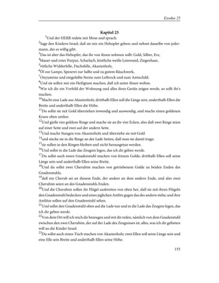 Kapitel 25
1
Und der HERR redete mit Mose und sprach:
2
Sage den Kindern Israel, daß sie mir ein Hebopfer geben; und nehmt dasselbe von jeder-
mann, der es willig gibt.
3
Das ist aber das Hebopfer, das ihr von ihnen nehmen sollt: Gold, Silber, Erz,
4
blauer und roter Purpur, Scharlach, köstliche weiße Leinwand, Ziegenhaar,
5
rötliche Widderfelle, Dachsfelle, Akazienholz,
6
Öl zur Lampe, Spezerei zur Salbe und zu gutem Räuchwerk,
7
Onyxsteine und eingefaßte Steine zum Leibrock und zum Amtschild.
8
Und sie sollen mir ein Heiligtum machen, daß ich unter ihnen wohne.
9
Wie ich dir ein Vorbild der Wohnung und alles ihres Geräts zeigen werde, so sollt ihr's
machen.
10
Macht eine Lade aus Akazienholz; dritthalb Ellen soll die Länge sein, anderthalb Ellen die
Breite und anderthalb Ellen die Höhe.
11
Du sollst sie mit Gold überziehen inwendig und auswendig, und mache einen goldenen
Kranz oben umher.
12
Und gieße vier goldene Ringe und mache sie an ihr vier Ecken, also daß zwei Ringe seien
auf einer Seite und zwei auf der andern Seite.
13
Und mache Stangen von Akazienholz und überziehe sie mit Gold
14
und stecke sie in die Ringe an der Lade Seiten, daß man sie damit trage;
15
sie sollen in den Ringen bleiben und nicht herausgetan werden.
16
Und sollst in die Lade das Zeugnis legen, das ich dir geben werde.
17
Du sollst auch einen Gnadenstuhl machen von feinem Golde; dritthalb Ellen soll seine
Länge sein und anderthalb Ellen seine Breite.
18
Und du sollst zwei Cherubim machen von getriebenem Golde zu beiden Enden des
Gnadenstuhls,
19
daß ein Cherub sei an diesem Ende, der andere an dem andern Ende, und also zwei
Cherubim seien an des Gnadenstuhls Enden.
20
Und die Cherubim sollen ihr Flügel ausbreiten von oben her, daß sie mit ihren Flügeln
den Gnadenstuhl bedecken und eines jeglichen Antlitz gegen das des andern stehe; und ihre
Antlitze sollen auf den Gnadenstuhl sehen.
21
Und sollst den Gnadenstuhl oben auf die Lade tun und in die Lade das Zeugnis legen, das
ich dir geben werde.
22
Von dem Ort will ich mich dir bezeugen und mit dir reden, nämlich von dem Gnadenstuhl
zwischen den zwei Cherubim, der auf der Lade des Zeugnisses ist, alles, was ich dir gebieten
will an die Kinder Israel.
23
Du sollst auch einen Tisch machen von Akazienholz; zwei Ellen soll seine Länge sein und
eine Elle sein Breite und anderthalb Ellen seine Höhe.
155
Exodus 25
 