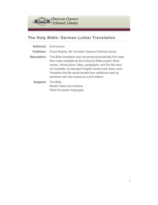 The Holy Bible: German Luther Translation
Author(s): Anonymous
Publisher: Grand Rapids, MI: Christian Classics Ethereal Library
Description: This Bible translation was converted automatically from data
files made available by the Unbound Bible project. Book
names, introductions, titles, paragraphs, and the like were
not available, so standard English names have been used.
Therefore this file would benefit from additional work by
someone who has access to a print edition.
Subjects: The Bible
Modern texts and versions
Other European languages
i
 