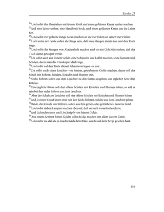 24
Und sollst ihn überziehen mit feinem Gold und einen goldenen Kranz umher machen
25
und eine Leiste umher, eine Handbreit hoch, und einen goldenen Kranz um die Leiste
her.
26
Und sollst vier goldene Ringe daran machen an die vier Ecken an seinen vier Füßen.
27
Hart unter der Leiste sollen die Ringe sein, daß man Stangen darein tue und den Tisch
trage.
28
Und sollst die Stangen von Akazienholz machen und sie mit Gold überziehen, daß der
Tisch damit getragen werde.
29
Du sollst auch aus feinem Golde seine Schüsseln und Löffel machen, seine Kannen und
Schalen, darin man das Trankopfer darbringe.
30
Und sollst auf den Tisch allezeit Schaubrote legen vor mir.
31
Du sollst auch einen Leuchter von feinem, getriebenem Golde machen; daran soll der
Schaft mit Röhren, Schalen, Knäufen und Blumen sein.
32
Sechs Röhren sollen aus dem Leuchter zu den Seiten ausgehen, aus jeglicher Seite drei
Röhren.
33
Eine jegliche Röhre soll drei offene Schalen mit Knäufen und Blumen haben; so soll es
sein bei den sechs Röhren aus dem Leuchter.
34
Aber der Schaft am Leuchter soll vier offene Schalen mit Knäufen und Blumen haben
35
und je einen Knauf unter zwei von den Sechs Röhren, welche aus dem Leuchter gehen.
36
Beide, die Knäufe und Röhren, sollen aus ihm gehen, alles getriebenes, lauteres Gold.
37
Und sollst sieben Lampen machen obenauf, daß sie nach vornehin leuchten,
38
und Lichtschneuzen und Löschnäpfe von feinem Golde.
39
Aus einem Zentner feinen Goldes sollst du das machen mit allem diesem Gerät.
40
Und siehe zu, daß du es machst nach dem Bilde, das du auf dem Berge gesehen hast.
156
Exodus 25
 