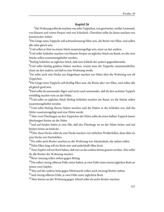 Kapitel 26
1
Die Wohnung sollst du machen von zehn Teppichen, von gezwirnter, weißer Leinwand,
von blauem und rotem Purpur und von Scharlach. Cherubim sollst du daran machen von
kunstreicher Arbeit.
2
Die Länge eines Teppichs soll achtundzwanzig Ellen sein, die Breite vier Ellen, und sollen
alle zehn gleich sein.
3
Und sollen je fünf zu einem Stück zusammengefügt sein, einer an den andern.
4
Und sollst Schleifen machen von blauem Purpur an jegliches Stück am Rand, wo die zwei
Stücke sollen zusammengeheftet werden;
5
fünfzig Schleifen an jegliches Stück, daß eine Schleife der andern gegenüberstehe.
6
Und sollst fünfzig goldene Haken machen, womit man die Teppiche zusammenheftet,
einen an den andern, auf daß es eine Wohnung werde.
7
Du sollst auch eine Decke aus Ziegenhaar machen zur Hütte über die Wohnung von elf
Teppichen.
8
Die Länge eines Teppichs soll dreißig Ellen sein, die Breite aber vier Ellen, und sollen alle
elf gleich groß sein.
9
Fünf sollst du aneinander fügen und sechs auch aneinander, daß du den sechsten Teppich
zwiefältig machst vorn an der Hütte.
10
Und sollst an jegliches Stück fünfzig Schleifen machen am Rand, wo die Stücke sollen
zusammengeheftet werden.
11
Und sollst fünfzig eherne Haken machen und die Haken in die Schleifen tun, daß die
Hütte zusammengefügt und eine Hütte werde.
12
Aber vom Überlangen an den Teppichen der Hütte sollst du einen halben Teppich lassen
überhangen hinten an der Hütte
13
und auf beiden Seiten je eine Elle, daß das Überlange sei an der Hütte Seiten und auf
beiden Seiten sie bedecke.
14
Über diese Decke sollst du eine Decke machen von rötlichen Widderfellen, dazu über sie
eine Decke von Dachsfellen.
15
Du sollst auch Bretter machen zu der Wohnung von Akazienholz, die stehen sollen.
16
Zehn Ellen lang soll ein Brett sein und anderthalb Ellen breit.
17
Zwei Zapfen soll ein Brett haben, daß eins an das andere könne gesetzt werden. Also sollst
du alle Bretter der Wohnung machen.
18
Ihrer zwanzig sollen stehen gegen Mittag.
19
Die sollen vierzig silberne Füße unten haben, je zwei Füße unter einem jeglichen Brett an
seinen zwei Zapfen.
20
Also auf der andern Seite gegen Mitternacht sollen auch zwanzig Bretter stehen
21
und vierzig silberne Füße, je zwei Füße unter jeglichem Brett.
22
Aber hinten an der Wohnung gegen Abend sollst du sechs Bretter machen;
157
Exodus 26
 