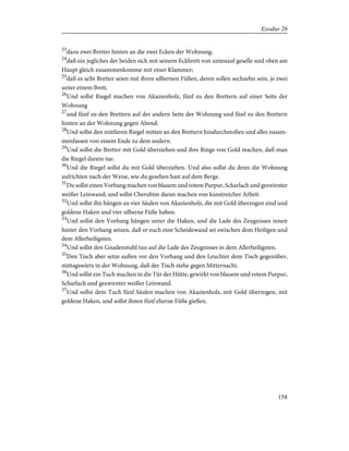 23
dazu zwei Bretter hinten an die zwei Ecken der Wohnung,
24
daß ein jegliches der beiden sich mit seinem Eckbrett von untenauf geselle und oben am
Haupt gleich zusammenkomme mit einer Klammer;
25
daß es acht Bretter seien mit ihren silbernen Füßen, deren sollen sechzehn sein, je zwei
unter einem Brett.
26
Und sollst Riegel machen von Akazienholz, fünf zu den Brettern auf einer Seite der
Wohnung
27
und fünf zu den Brettern auf der andern Seite der Wohnung und fünf zu den Brettern
hinten an der Wohnung gegen Abend.
28
Und sollst den mittleren Riegel mitten an den Brettern hindurchstoßen und alles zusam-
menfassen von einem Ende zu dem andern.
29
Und sollst die Bretter mit Gold überziehen und ihre Ringe von Gold machen, daß man
die Riegel darein tue.
30
Und die Riegel sollst du mit Gold überziehen. Und also sollst du denn die Wohnung
aufrichten nach der Weise, wie du gesehen hast auf dem Berge.
31
Du sollst einen Vorhang machen von blauem und rotem Purpur, Scharlach und gezwirnter
weißer Leinwand; und sollst Cherubim daran machen von kunstreicher Arbeit.
32
Und sollst ihn hängen an vier Säulen von Akazienholz, die mit Gold überzogen sind und
goldene Haken und vier silberne Füße haben.
33
Und sollst den Vorhang hängen unter die Haken, und die Lade des Zeugnisses innen
hinter den Vorhang setzen, daß er euch eine Scheidewand sei zwischen dem Heiligen und
dem Allerheiligsten.
34
Und sollst den Gnadenstuhl tun auf die Lade des Zeugnisses in dem Allerheiligsten.
35
Den Tisch aber setze außen vor den Vorhang und den Leuchter dem Tisch gegenüber,
mittagswärts in der Wohnung, daß der Tisch stehe gegen Mitternacht.
36
Und sollst ein Tuch machen in die Tür der Hütte, gewirkt von blauem und rotem Purpur,
Scharlach und gezwirnter weißer Leinwand.
37
Und sollst dem Tuch fünf Säulen machen von Akazienholz, mit Gold überzogen, mit
goldene Haken, und sollst ihnen fünf eherne Füße gießen.
158
Exodus 26
 