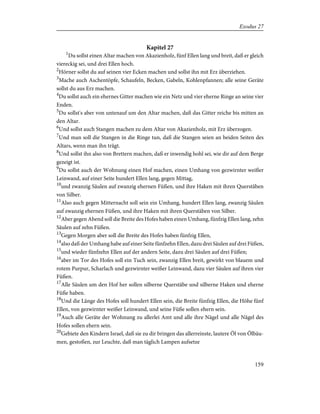 Kapitel 27
1
Du sollst einen Altar machen von Akazienholz, fünf Ellen lang und breit, daß er gleich
viereckig sei, und drei Ellen hoch.
2
Hörner sollst du auf seinen vier Ecken machen und sollst ihn mit Erz überziehen.
3
Mache auch Aschentöpfe, Schaufeln, Becken, Gabeln, Kohlenpfannen; alle seine Geräte
sollst du aus Erz machen.
4
Du sollst auch ein ehernes Gitter machen wie ein Netz und vier eherne Ringe an seine vier
Enden.
5
Du sollst's aber von untenauf um den Altar machen, daß das Gitter reiche bis mitten an
den Altar.
6
Und sollst auch Stangen machen zu dem Altar von Akazienholz, mit Erz überzogen.
7
Und man soll die Stangen in die Ringe tun, daß die Stangen seien an beiden Seiten des
Altars, wenn man ihn trägt.
8
Und sollst ihn also von Brettern machen, daß er inwendig hohl sei, wie dir auf dem Berge
gezeigt ist.
9
Du sollst auch der Wohnung einen Hof machen, einen Umhang von gezwirnter weißer
Leinwand, auf einer Seite hundert Ellen lang, gegen Mittag,
10
und zwanzig Säulen auf zwanzig ehernen Füßen, und ihre Haken mit ihren Querstäben
von Silber.
11
Also auch gegen Mitternacht soll sein ein Umhang, hundert Ellen lang, zwanzig Säulen
auf zwanzig ehernen Füßen, und ihre Haken mit ihren Querstäben von Silber.
12
Aber gegen Abend soll die Breite des Hofes haben einen Umhang, fünfzig Ellen lang, zehn
Säulen auf zehn Füßen.
13
Gegen Morgen aber soll die Breite des Hofes haben fünfzig Ellen,
14
also daß der Umhang habe auf einer Seite fünfzehn Ellen, dazu drei Säulen auf drei Füßen,
15
und wieder fünfzehn Ellen auf der andern Seite, dazu drei Säulen auf drei Füßen;
16
aber im Tor des Hofes soll ein Tuch sein, zwanzig Ellen breit, gewirkt von blauem und
rotem Purpur, Scharlach und gezwirnter weißer Leinwand, dazu vier Säulen auf ihren vier
Füßen.
17
Alle Säulen um den Hof her sollen silberne Querstäbe und silberne Haken und eherne
Füße haben.
18
Und die Länge des Hofes soll hundert Ellen sein, die Breite fünfzig Ellen, die Höhe fünf
Ellen, von gezwirnter weißer Leinwand, und seine Füße sollen ehern sein.
19
Auch alle Geräte der Wohnung zu allerlei Amt und alle ihre Nägel und alle Nägel des
Hofes sollen ehern sein.
20
Gebiete den Kindern Israel, daß sie zu dir bringen das allerreinste, lautere Öl von Ölbäu-
men, gestoßen, zur Leuchte, daß man täglich Lampen aufsetze
159
Exodus 27
 